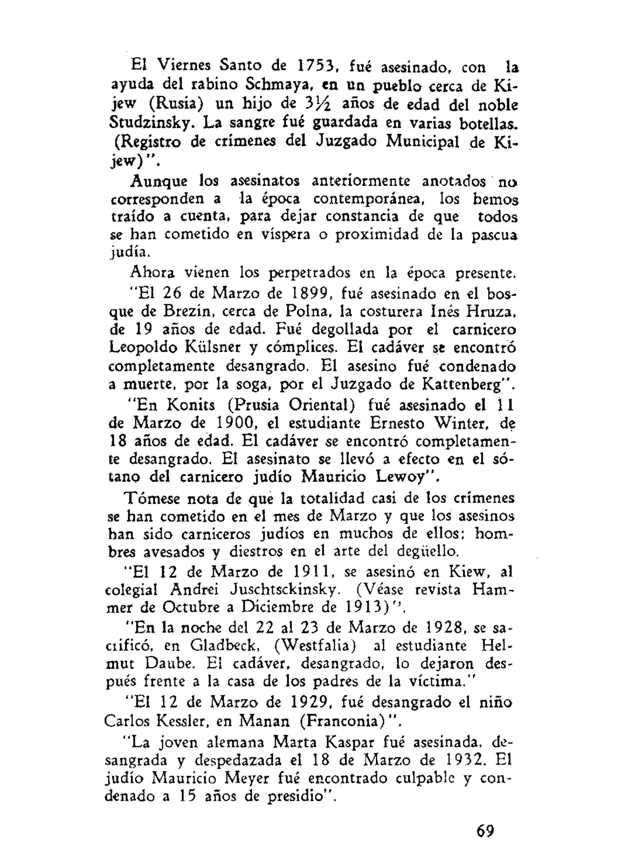 El Viernes Santo de 1753, fué asesinado, con la
ayuda del rabino Schmaya, en un pueblo cerca de Ki-
jew (Rusia) un hijo de 3J4 años de edad del noble
Studzinsky. La sangre fué guardada en varias botellas.
(Registro de crímenes del Juzgado Municipal de Ki-
jew)".
Aunque los asesinatos anteriormente anotados na
corresponden a la época contemporánea, los hemos
traído a cuenta, para dejar constancia de que todos
se han cometido en víspera o proximidad de la pascua
judía.
Ahora vienen los perpetrados en la época presente.
"El 26 de Marzo de 1899, fué asesinado en el bos-
que de Brezin, cerca de Polna, la costurera Inés Hruza,
de 19 años de edad. Fué degollada por el carnicero
Leopoldo Külsner y cómplices. El cadáver se encontró
completamente desangrado. El asesino fué condenado
a muerte, por la soga, por el Juzgado de Kattenberg".
"En Konits (Prusia Oriental) fué asesinado el 11
de Marzo de 1900, el estudiante Ernesto Winter, de
18 años de edad. El cadáver se encontró completamen-
te desangrado. El asesinato se llevó a efecto en el só-
tano del carnicero judío Mauricio Lewoy".
Tómese nota de que la totalidad casi de los crímenes
se han cometido en el mes de Marzo y que los asesinos
han sido carniceros judíos en muchos de ellos; hom-
bres avesados y diestros en el arte del degüello.
"El 12 de Marzo de 1911, se asesinó en Kiew, al
colegial Andrei Juschtsckinsky. (Véase revista Ham-
mer de Octubre a Diciembre de 1913)''.
"En la noche del 22 al 23 de Marzo de 1928, se sa-
crificó, en Gladbeck, (Westfalia) al estudiante Hel-
mut Daube. El cadáver, desangrado, lo dejaron des-
pués frente a la casa de los padres de la víctima."
"El 12 de Marzo de 1929, fué desangrado el niño
Carlos Kessler, en Manan (Franconia)".
"La joven alemana Marta Kaspar fué asesinada, de-
sangrada y despedazada el 18 de Marzo de 1932. El
judío Mauricio Meyer fué encontrado culpable y con-
denado a 15 años de presidio".
69
 