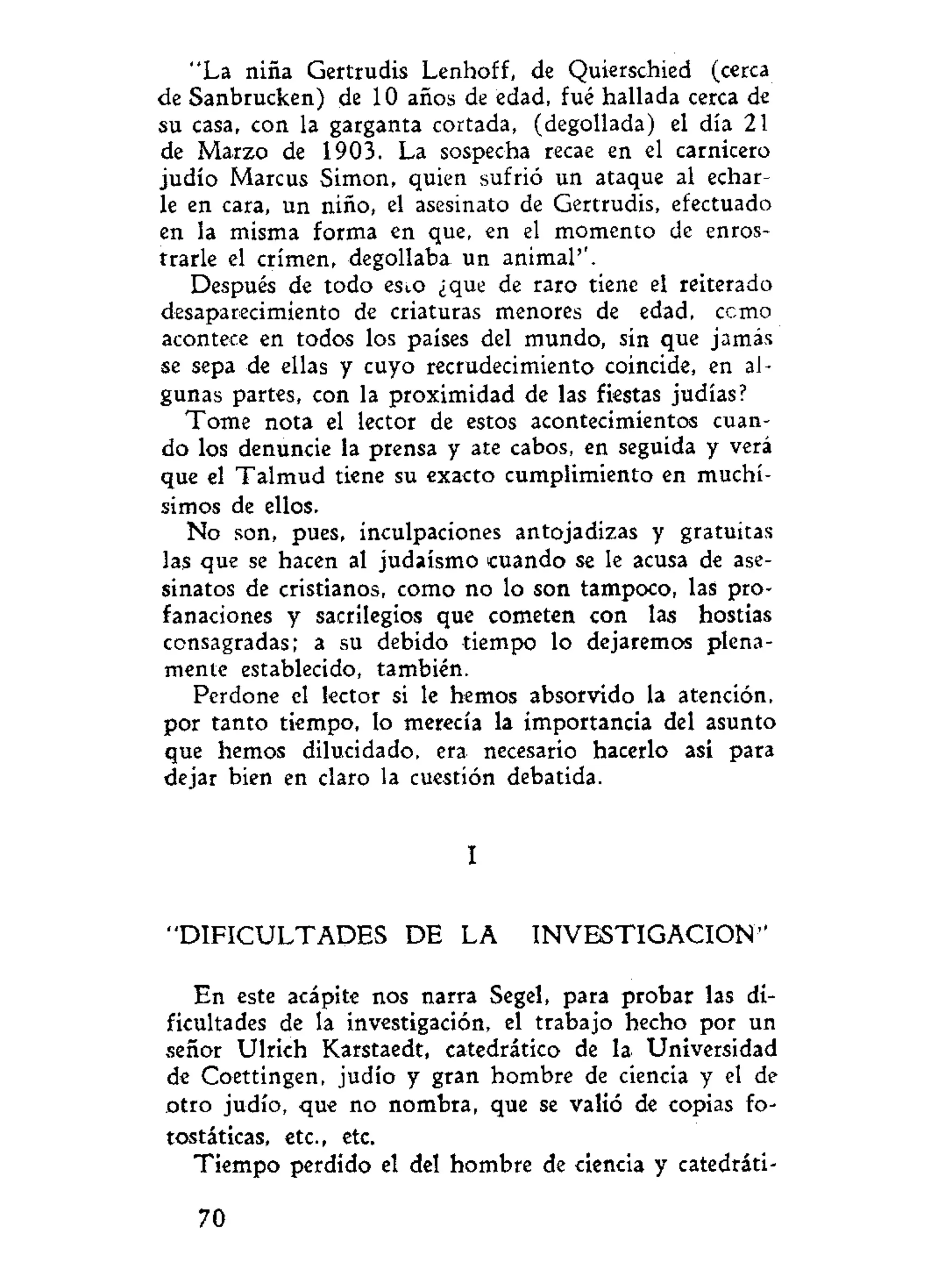 "La niña Gertrudis Lenhoff, de Quierschied (cerca
de Sanbrucken) de 10 años de edad, fué hallada cerca de
su casa, con la garganta cortada, (degollada) el día 21
de Marzo de 1903. La sospecha recae en el carnicero
judío Marcus Simón, quien sufrió un ataque al echar-
le en cara, un niño, el asesinato de Gertrudis, efectuado
en la misma forma en que, en el momento de enros-
trarle el crimen, degollaba un animal''.
Después de todo esco ¿que de raro tiene el reiterado
desaparecimiento de criaturas menores de edad, ccmo
acontece en todos los países del mundo, sin que jamás
se sepa de ellas y cuyo recrudecimiento coincide, en al-
gunas partes, con la proximidad de las fiestas judías?
Tome nota el lector de estos acontecimientos cuan-
do los denuncie la prensa y ate cabos, en seguida y verá
que el Talmud tiene su exacto cumplimiento en muchí-
simos de ellos.
No son, pues, inculpaciones antojadizas y gratuitas
las que se hacen al judaismo cuando se le acusa de ase-
sinatos de cristianos, como no lo son tampoco, las pro-
fanaciones y sacrilegios que cometen con las hostias
consagradas; a su debido tiempo lo dejaremos plena-
mente establecido, también.
Perdone el lector si le hemos absorvido la atención,
por tanto tiempo, lo merecía la importancia del asunto
que hemos dilucidado, era necesario hacerlo asi para
dejar bien en claro la cuestión debatida.
I
"DIFICULTADES DE LA INVESTIGACION"
En este acápite nos narra Segel, para probar las di-
ficultades de la investigación, el trabajo hecho por un
señor Ulrich Karstaedt, catedrático de la Universidad
de Coettingen, judío y gran hombre de ciencia y el de
otro judío, que no nombra, que se valió de copias fo-
tostáticas, etc., etc.
Tiempo perdido el del hombre de ciencia y catedráti-
70
 