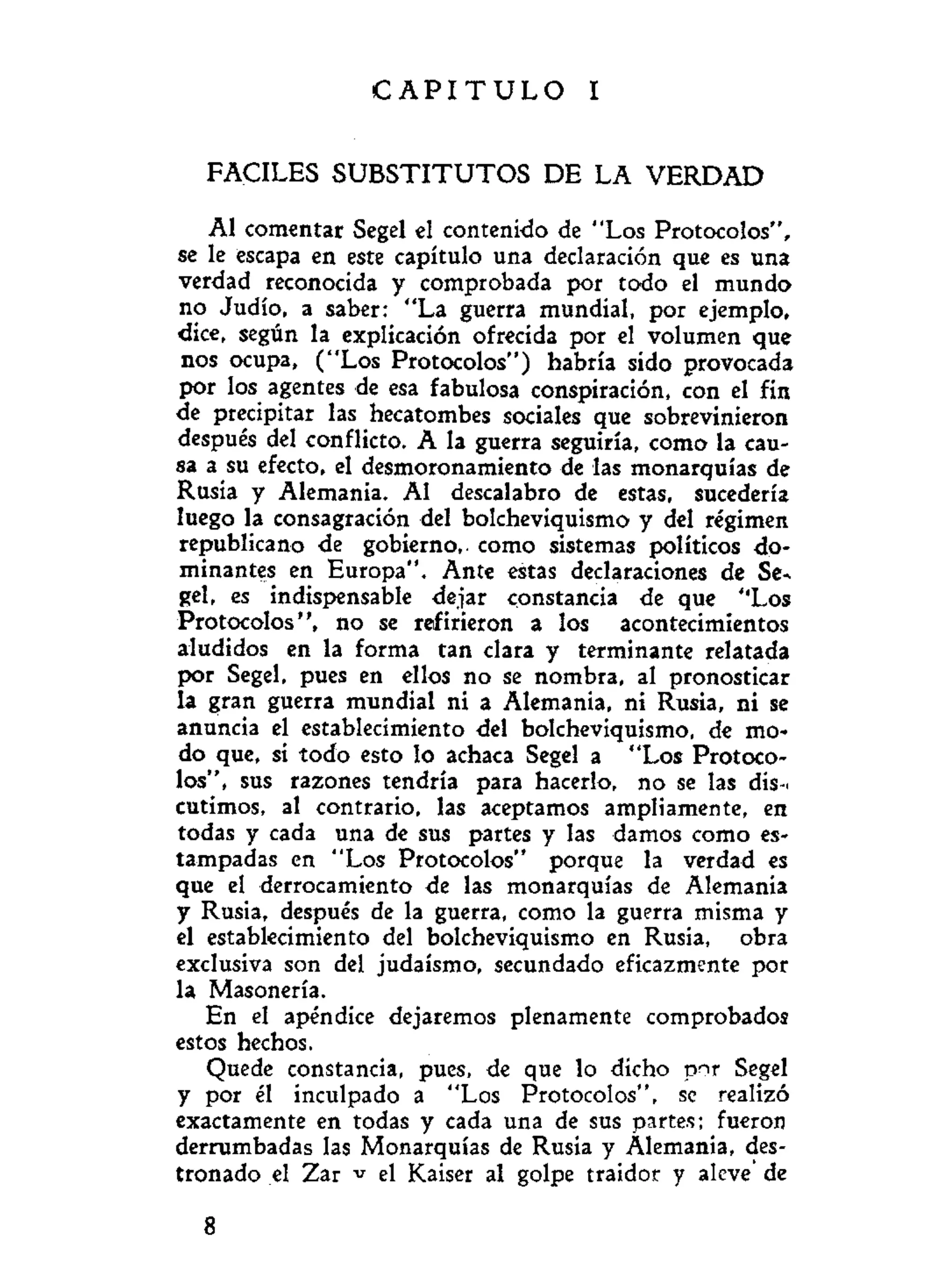C A P I T U L O I
FACILES S U B S T I T U T O S DE LA V E R D A D
Al comentar Scgel el contenido de "Los Protocolos",
se le escapa en este capítulo una declaración que es una
verdad reconocida y comprobada por todo el mundo
no Judío, a saber: "La guerra mundial, por ejemplo,
dice, según la explicación ofrecida por el volumen que
nos ocupa, ("Los Protocolos") habría sido provocada
por los agentes de esa fabulosa conspiración, con el fin
de precipitar las hecatombes sociales que sobrevinieron
después del conflicto. A la guerra seguiría, como la cau-
sa a su efecto, el desmoronamiento de las monarquías de
Rusia y Alemania. Al descalabro de estas, sucedería
luego la consagración del bolcheviquismo y del régimen
republicano de gobierno,, como sistemas políticos do-
minantes en Europa". Ante estas declaraciones de Se*
gel, es indispensable dejar constancia de que "Los
Protocolos", no se refirieron a los acontecimientos
aludidos en la forma tan clara y terminante relatada
por Segel, pues en ellos no se nombra, al pronosticar
la gran guerra mundial ni a Alemania, ni Rusia, ni se
anuncia el establecimiento del bolcheviquismo, de mo-
do que, si todo esto lo achaca Segel a "Los Protoco-
los", sus razones tendría para hacerlo, no se las dis-.
cutimos, al contrario, las aceptamos ampliamente, en
todas y cada una de sus partes y las damos como es-
tampadas en "Los Protocolos" porque la verdad es
que el derrocamiento de las monarquías de Alemania
y Rusia, después de la guerra, como la guerra misma y
el establecimiento del bolcheviquismo en Rusia, obra
exclusiva son del judaismo, secundado eficazmente por
la Masonería.
En el apéndice dejaremos plenamente comprobados
estos hechos.
Quede constancia, pues, de que lo dicho p^r Segel
y por él inculpado a "Los Protocolos", se realizó
exactamente en todas y cada una de sus partes; fueron
derrumbadas las Monarquías de Rusia y Alemania, des-
tronado el Zar v el Kaiser al golpe traidor y aleve de
8
 