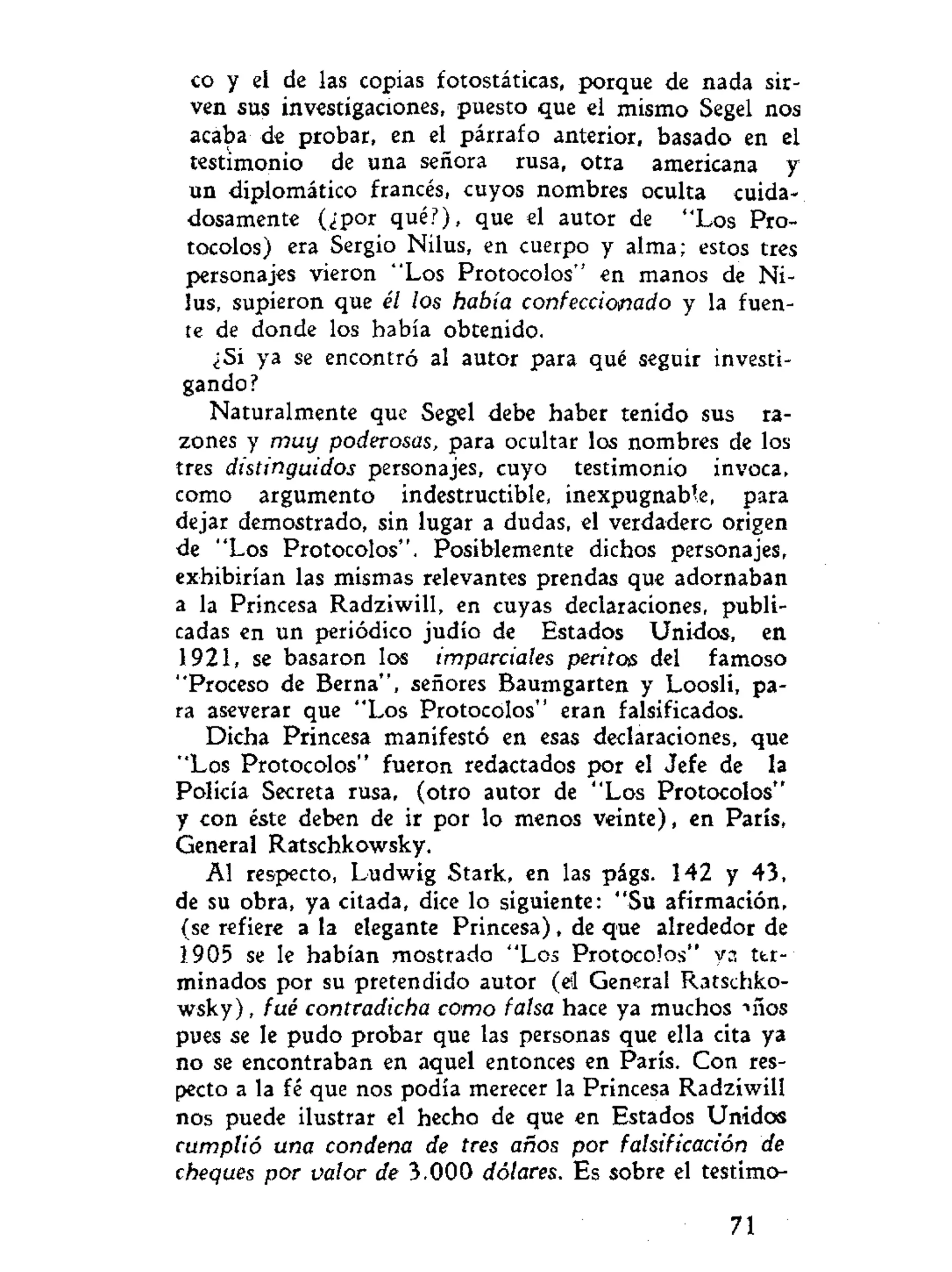 co y el de las copias fotostáticas, porque de nada sir-
ven sus investigaciones, puesto que el mismo Segel nos
acaba de probar, en el párrafo anterior, basado en el
testimonio de una señora rusa, otra americana y
un diplomático francés, cuyos nombres oculta cuida-
dosamente (¿por qué?), que el autor de "Los Pro-
tocolos) era Sergio Nilus, en cuerpo y alma; estos tres
personajes vieron "Los Protocolos" en manos de Ni-
lus, supieron que él los había confeccionado y la fuen-
te de donde los había obtenido.
¿Si ya se encontró al autor para qué seguir investi-
gando?
Naturalmente que Segel debe haber tenido sus ra-
zones y muy poderosas, para ocultar los nombres de los
tres distinguidos personajes, cuyo testimonio invoca,
como argumento indestructible, inexpugnable, para
dejar demostrado, sin lugar a dudas, el verdadero origen
de "Los Protocolos". Posiblemente dichos personajes,
exhibirían las mismas relevantes prendas que adornaban
a la Princesa Radziwill, en cuyas declaraciones, publi-
cadas en un periódico judío de Estados Unidos, en
1921, se basaron los imparciales peritos del famoso
"Proceso de Berna", señores Baumgarten y Loosli, pa-
ra aseverar que "Los Protocolos" eran falsificados.
Dicha Princesa manifestó en esas declaraciones, que
"Los Protocolos" fueron redactados por el Jefe de la
Policía Secreta rusa, (otro autor de "Los Protocolos"
y con éste deben de ir por lo menos veinte), en París,
General Ratschkowsky.
Al respecto, Ludwig Stark, en las págs. 142 y 43,
de su obra, ya citada, dice lo siguiente: "Su afirmación,
(se refiere a la elegante Princesa), de que alrededor de
1905 se le habían mostrado "Los Protocolos" va ter-
minados por su pretendido autor (el General Ratschko-
wsky) , fué contradicha como falsa hace ya muchos nios
pues se le pudo probar que las personas que ella cita ya
no se encontraban en aquel entonces en París. Con res-
pecto a la fé que nos podía merecer la Princesa Radziwill
nos puede ilustrar el hecho de que en Estados Unidos
cumplió una condena de tres años por falsificación de
cheques por valor de 3.000 dólares. Es sobre el testimo-
71
 