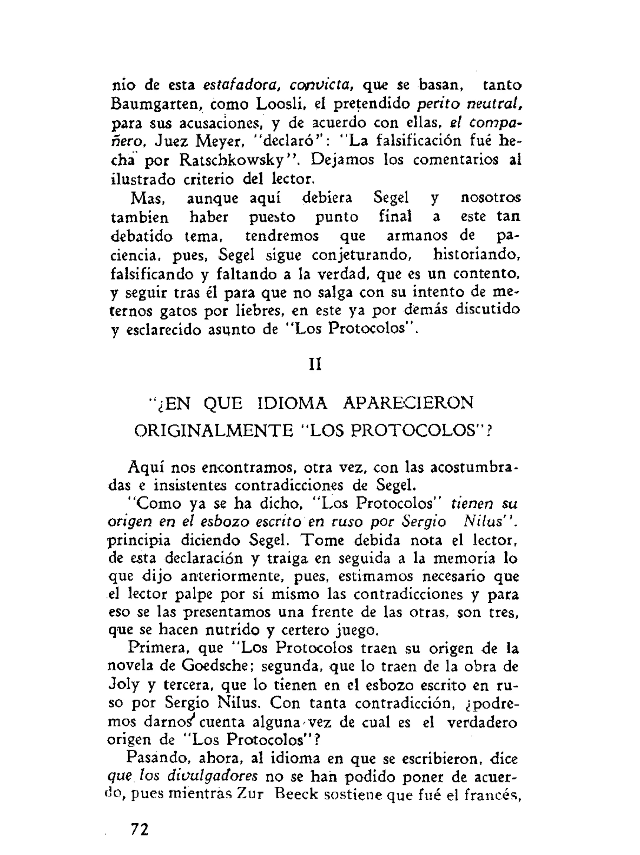 nio de esta estafadora, convicta, que se basan, tanto
Baumgarten, como Loosli, el pretendido perito neutral,
para sus acusaciones, y de acuerdo con ellas, el compa-
ñero, Juez Meyer, "declaró'': "La falsificación fué he-
cha por Ratschkowsky ". Dejamos los comentarios ai
ilustrado criterio del lector.
Mas, aunque aquí debiera Segel y nosotros
también haber puesto punto final a este tan
debatido tema, tendremos que armanos de pa-
ciencia, pues, Segel sigue conjeturando, historiando,
falsificando y faltando a la verdad, que es un contento,
y seguir tras él para que no salga con su intento de me-
ternos gatos por liebres, en este ya por demás discutido
y esclarecido asunto de "Los Protocolos".
II
"¿EN QUE IDIOMA APARECIERON
ORIGINALMENTE "LOS PROTOCOLOS"?
Aquí nos encontramos, otra vez, con las acostumbra-
das e insistentes contradicciones de Segel.
"Como ya se ha dicho, "Los Protocolos" tienen su
origen en el esbozo escrito en ruso por Sergio Nilus".
principia diciendo Segel. Tome debida nota el lector,
de esta declaración y traiga en seguida a la memoria lo
que dijo anteriormente, pues, estimamos necesario que
el lector palpe por si mismo las contradicciones y para
eso se las presentamos una frente de las otras, son tres,
que se hacen nutrido y certero juego.
Primera, que "Los Protocolos traen su origen de la
novela de Goedsche; segunda, que lo traen de la obra de
Joly y tercera, que lo tienen en el esbozo escrito en ru-
so por Sergio Nilus. Con tanta contradicción, ¿podre-
mos darnos' cuenta alguna vez de cual es el verdadero
origen de "Los Protocolos" ?
Pasando, ahora, al idioma en que se escribieron, dice
que los divulgadores no se han podido poner de acuer-
do, pues mientras Zur Beeck sostiene que fué el francés,
72
 
