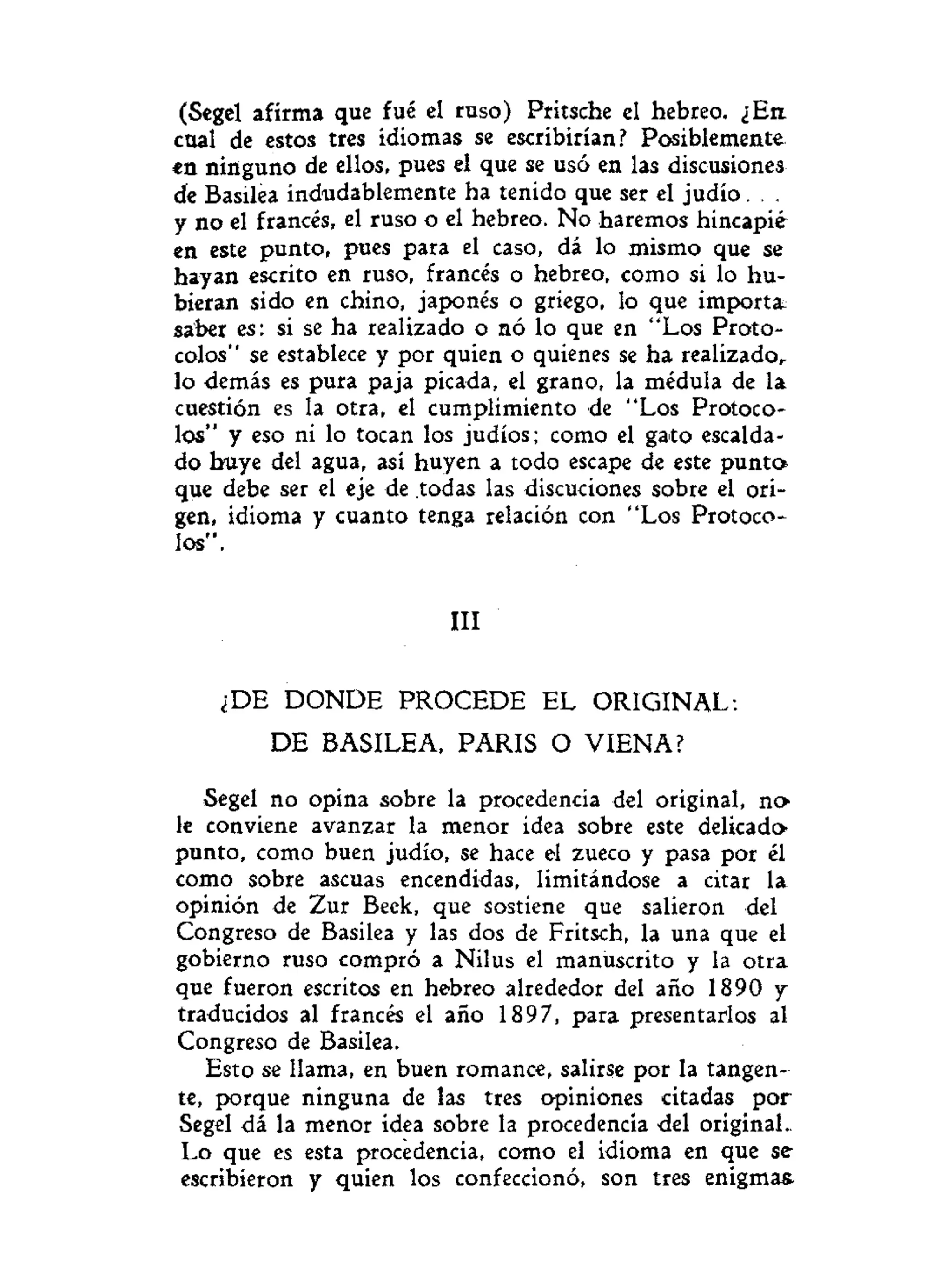 (Segel afirma que fué el ruso) Pritsche el hebreo. ¿En
cual de estos tres idiomas se escribirían? Posiblemente
en ninguno de ellos, pues el que se usó en las discusiones
de Basilea indudablemente ha tenido que ser el judío. . .
y no el francés, el ruso o el hebreo. No haremos hincapié
en este punto, pues para el caso, dá lo mismo que se
hayan escrito en ruso, francés o hebreo, como si lo hu-
bieran sido en chino, japonés o griego, lo que importa
saber es: si se ha realizado o nó lo que en "Los Proto-
colos" se establece y por quien o quienes se ha realizado^
lo demás es pura paja picada, el grano, la médula de la
cuestión es la otra, el cumplimiento de "Los Protoco-
los" y eso ni lo tocan los judíos; como el gato escalda-
do huye del agua, así huyen a todo escape de este punto
que debe ser el eje de todas las discuciones sobre el ori-
gen, idioma y cuanto tenga relación con "Los Protoco-
los".
III
¿DE DONDE PROCEDE EL ORIGINAL:
DE BASILEA, PARIS O VIENA?
Segel no opina sobre la procedencia del original, n o
le conviene avanzar la menor idea sobre este delicado
punto, como buen judío, se hace el zueco y pasa por él
como sobre ascuas encendidas, limitándose a citar la
opinión de Zur Beek, que sostiene que salieron del
Congreso de Basilea y las dos de Fritsch, la una que el
gobierno ruso compró a Nilus el manuscrito y la otra
que fueron escritos en hebreo alrededor del año 1890 y
traducidos al francés el año 1897, para presentarlos ai
Congreso de Basilea.
Esto se llama, en buen romance, salirse por la tangen-
te, porque ninguna de las tres opiniones citadas por
Segel dá la menor idea sobre la procedencia del original-
Lo que es esta procedencia, como el idioma en que se-
escribieron y quien los confeccionó, son tres enigmas.
 