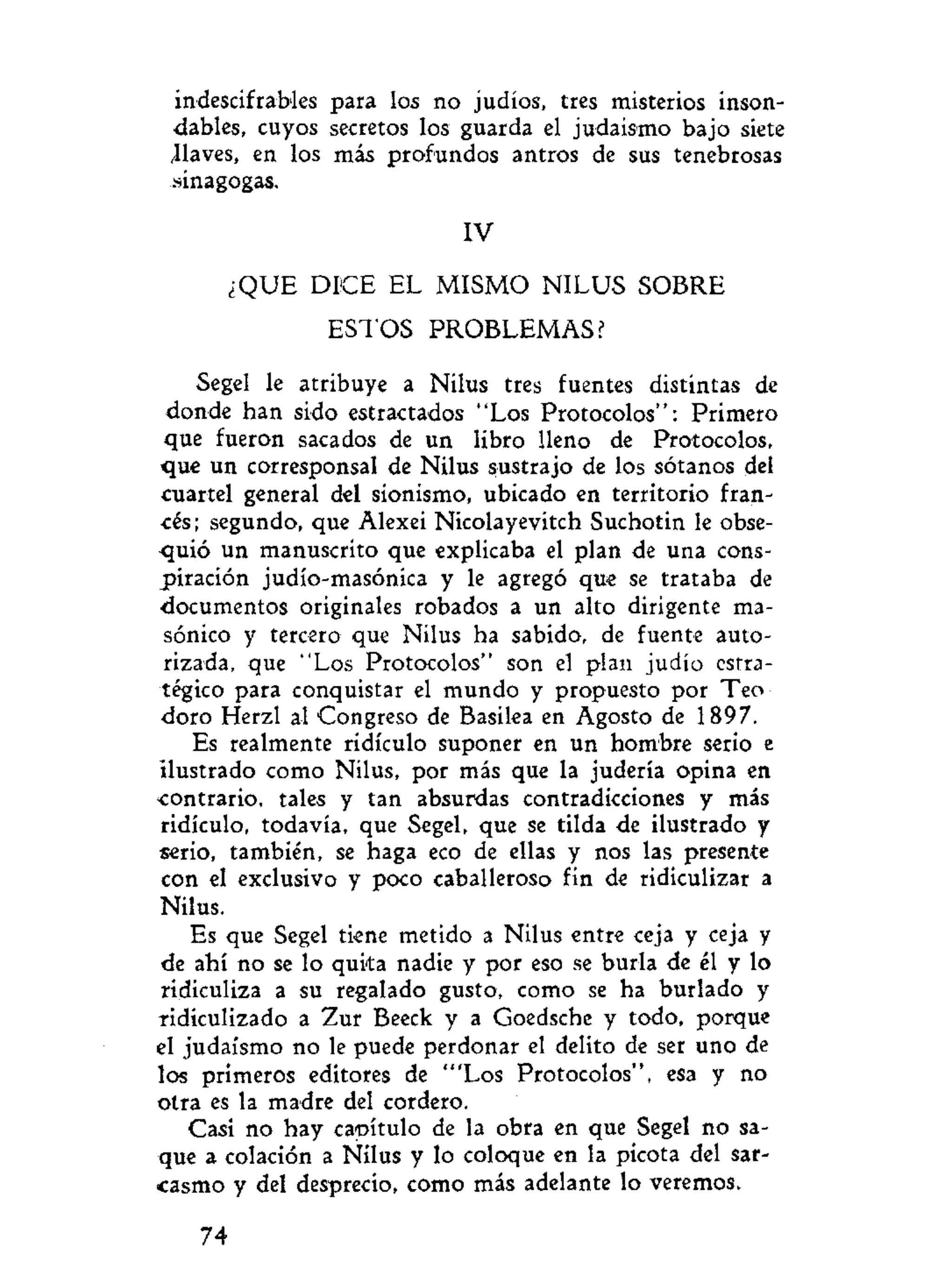 indescifrables para los no judíos, tres misterios inson-
dables, cuyos secretos los guarda el judaismo bajo siete
¿laves, en los más profundos antros de sus tenebrosas
sinagogas.
IV
¿QUE DICE EL MISMO NILUS SOBRE
ESTOS PROBLEMAS?
Segel le atribuye a Nilus tres fuentes distintas de
donde han sido estractados "Los Protocolos": Primero
que fueron sacados de un libro lleno de Protocolos,
que un corresponsal de Nilus sustrajo de los sótanos del
cuartel general del sionismo, ubicado en territorio fran-
cés; segundo, que Alexei Nicolayevitch Suchotin le obse-
quió un manuscrito que explicaba el plan de una cons-
piración judío-masónica y le agregó que se trataba de
documentos originales robados a un alto dirigente ma-
sónico y tercero que Nilus ha sabido, de fuente auto-
rizada, que "Los Protocolos" son el plan judío estra-
tégico para conquistar el mundo y propuesto por Teo
doro Herzl al Congreso de Basilea en Agosto de 1897.
Es realmente ridículo suponer en un hombre serio e
ilustrado como Nilus, por más que la judería opina en
contrario, tales y tan absurdas contradicciones y más
ridiculo, todavía, que Segel, que se tilda de ilustrado y
serio, también, se haga eco de ellas y nos las presente
con el exclusivo y poco caballeroso fin de ridiculizar a
Nilus.
Es que Segel tiene metido a Nilus entre ceja y ceja y
de ahí no se lo quita nadie y por eso se burla de él y lo
ridiculiza a su regalado gusto, como se ha burlado y
ridiculizado a Zur Beeck y a Goedsche y todo, porque
el judaismo no le puede perdonar el delito de ser uno de
los primeros editores de "'Los Protocolos", esa y no
otra es la madre del cordero.
Casi no hay capítulo de la obra en que Segel no sa-
que a colación a Nilus y lo coloque en la picota del sar-
casmo y del desprecio, como más adelante lo veremos.
74
 