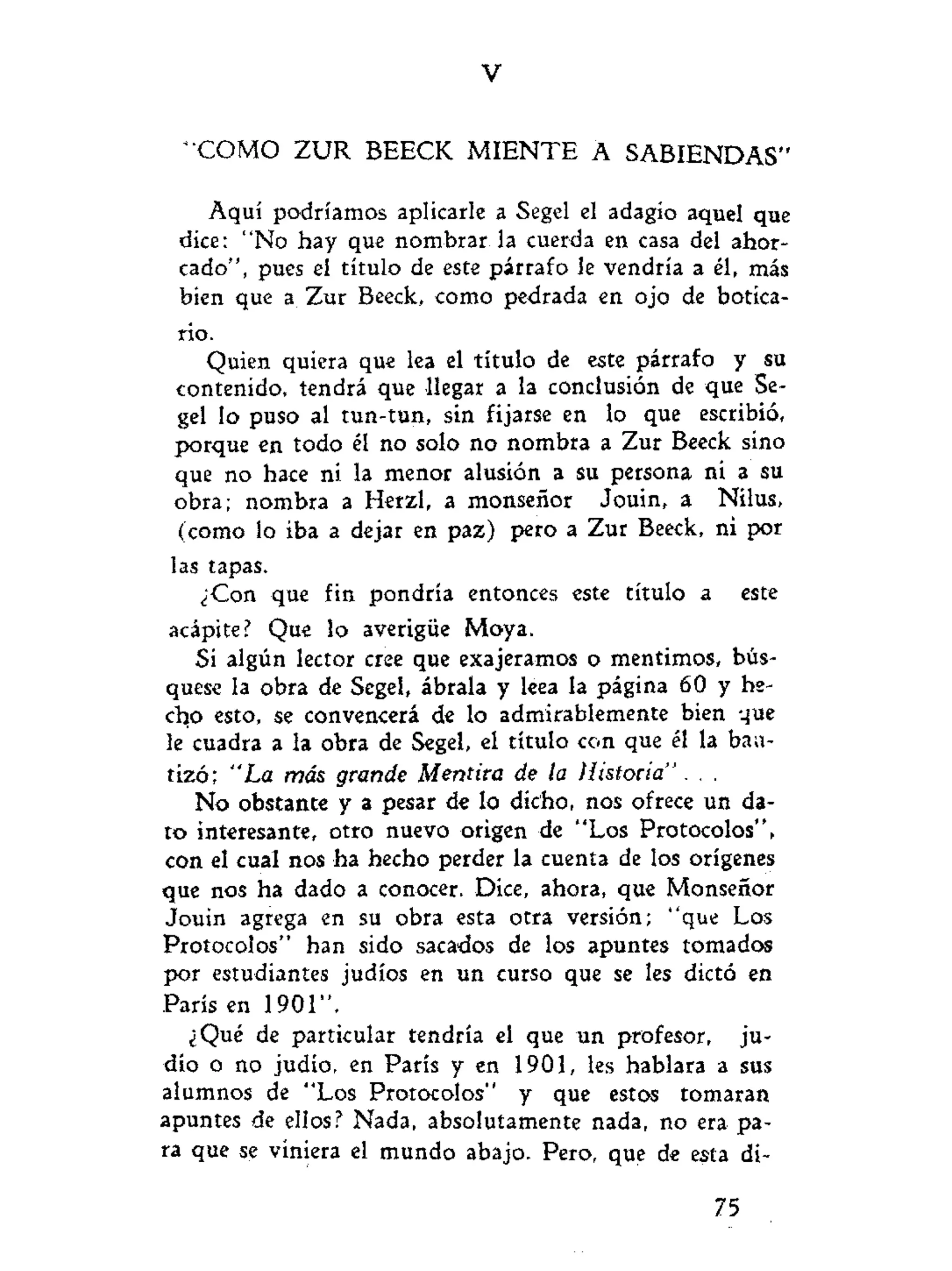 V
* COMO ZUR BEECK M I E N T E A SABIENDAS"
Aquí podríamos aplicarle a Segel el adagio aquel que
dice: "No hay que nombrar la cuerda en casa del ahor-
cado", pues el título de este párrafo le vendría a él, más
bien que a Zur Beeck, como pedrada en ojo de botica-
rio.
Quien quiera que lea el título de este párrafo y su
contenido, tendrá que llegar a la conclusión de que Se-
gel lo puso al tun-tun, sin fijarse en lo que escribió,
porque en todo él no solo no nombra a Zur Beeck sino
que no hace ni la menor alusión a su persona ni a su
obra; nombra a Herzl, a monseñor Jouin, a Nilus,
(como lo iba a dejar en paz) pero a Zur Beeck, ni por
las tapas.
¿Con que fin pondría entonces este título a este
acápite? Que lo averigüe Moya.
Si algún lector cree que exajeramos o mentimos, bús-
quese la obra de Segel, ábrala y leea la página 60 y he-
cho esto, se convencerá de lo admirablemente bien que
le cuadra a la obra de Segel, el título con que él la bau-
tizó; "La más grande Mentira de la Historia" . . .
No obstante y a pesar de lo dicho, nos ofrece un da-
to interesante, otro nuevo origen de "Los Protocolos",
con el cual nos ha hecho perder la cuenta de los orígenes
que nos ha dado a conocer. Dice, ahora, que Monseñor
Jouin agrega en su obra esta otra versión; "que Los
Protocolos" han sido sacados de los apuntes tomados
por estudiantes judíos en un curso que se les dictó en
París en 1901".
¿Qué de particular tendría el que un profesor, ju-
dío o no judío, en París y en 1901, les hablara a sus
alumnos de "Los Protocolos" y que estos tomaran
apuntes de ellos? Nada, absolutamente nada, no era pa-
ra que se viniera el mundo abajo. Pero, que de esta di-
75
 