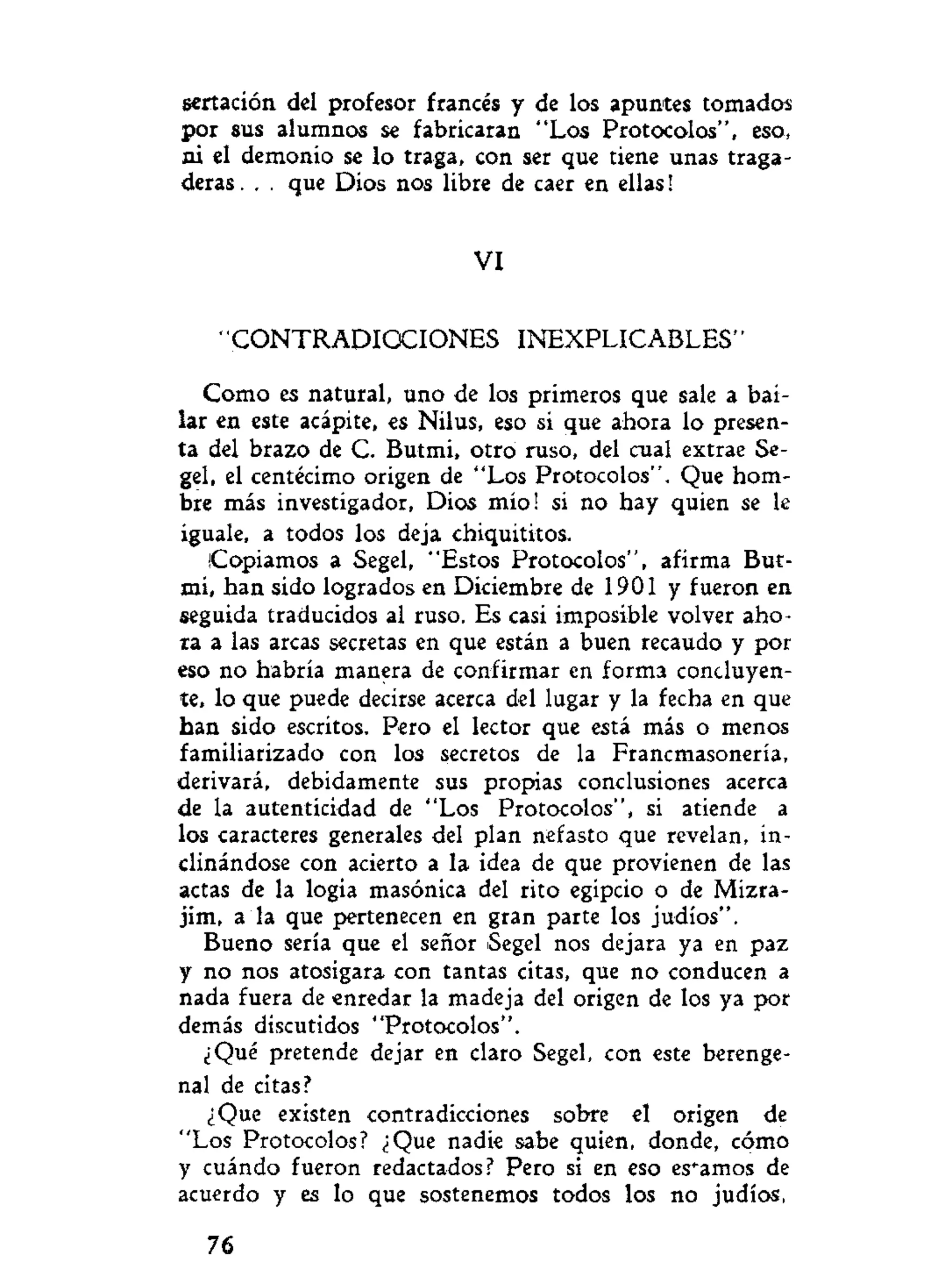 sertación del profesor francés y de los apuntes tomados
por sus alumnos se fabricaran "Los Protocolos", eso,
ni el demonio se lo traga, con ser que tiene unas traga-
deras . . . que Dios nos libre de caer en ellas!
VI
"CONTRADICCIONES INEXPLICABLES"
Como es natural, uno de los primeros que sale a bai-
lar en este acápite, es Nilus, eso si que ahora lo presen-
ta del brazo de C. Butmi, otro ruso, del cual extrae Se-
gel, el centécimo origen de "Los Protocolos". Que hom-
bre más investigador. Dios mío! si no hay quien se le
iguale, a todos los deja chiquititos.
|Copiamos a Segel, "Estos Protocolos", afirma But-
mi, han sido logrados en Diciembre de 1901 y fueron en
seguida traducidos al ruso. Es casi imposible volver aho-
ra a las arcas secretas en que están a buen recaudo y por
eso no habría manera de confirmar en forma concluyen-
te, lo que puede decirse acerca del lugar y la fecha en que
han sido escritos. Pero el lector que está más o menos
familiarizado con los secretos de la Francmasonería,
derivará, debidamente sus propias conclusiones acerca
de la autenticidad de "Los Protocolos", si atiende a
los caracteres generales del plan nefasto que revelan, in-
clinándose con acierto a la idea de que provienen de las
actas de la logia masónica del rito egipcio o de Mizra-
jim, a la que pertenecen en gran parte los judíos".
Bueno sería que el señor Segel nos dejara ya en paz
y no nos atosigara con tantas citas, que no conducen a
nada fuera de enredar la madeja del origen de los ya por
demás discutidos "Protocolos".
¿Qué pretende dejar en claro Segel, con este berenge-
nal de citas?
¿Que existen contradicciones sobre el origen de
"Los Protocolos? ¿Que nadie sabe quien, donde, cómo
y cuándo fueron redactados? Pero si en eso estamos de
acuerdo y es lo que sostenemos todos los no judíos,
76
 