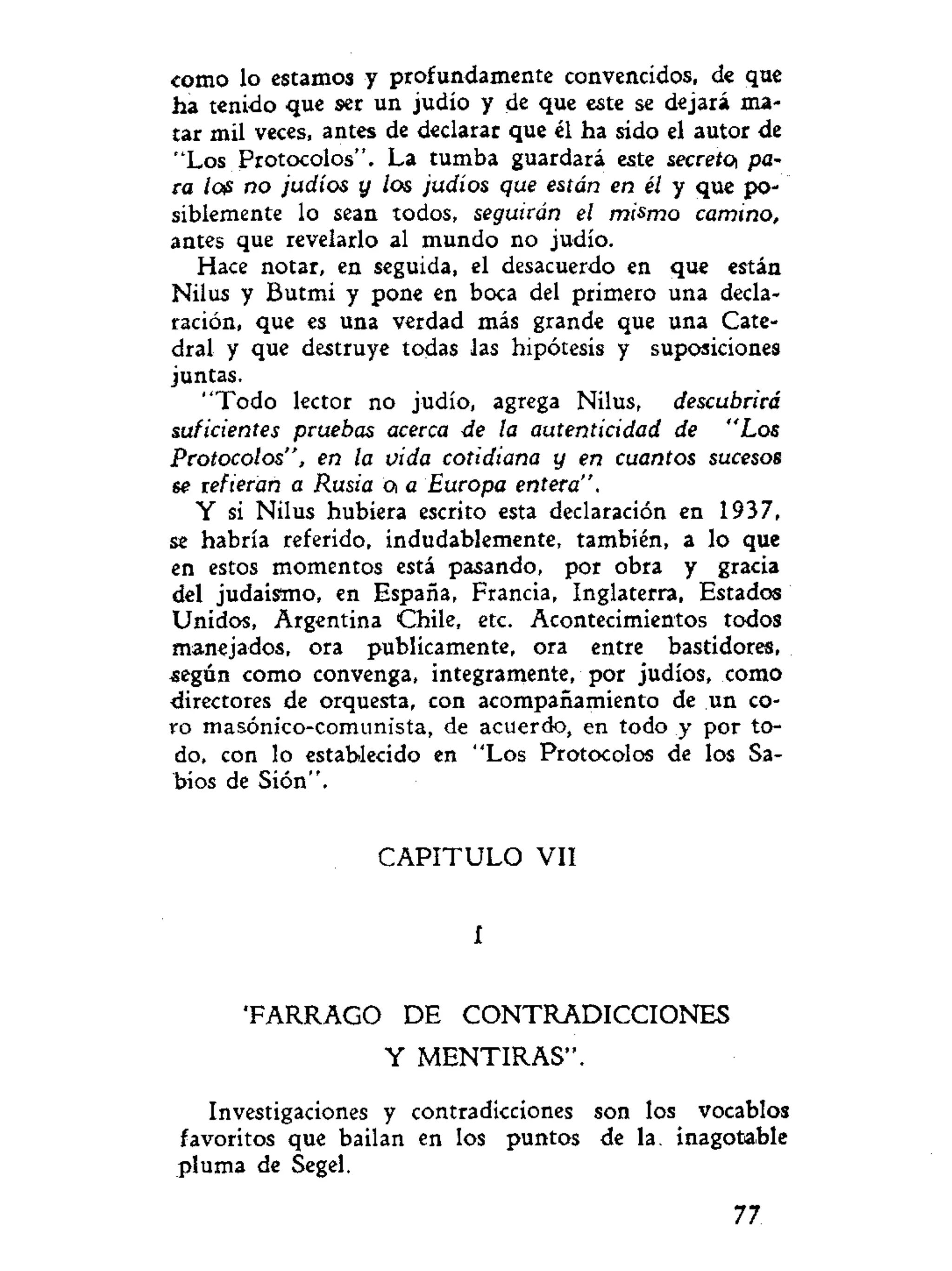 como lo estamos y profundamente convencidos, de que
ha tenido que ser un judío y de que este se dejará ma-
tar mil veces, antes de declarar que él ha sido el autor de
"Los Protocolos". La tumba guardará este secreto pa-
ra lo? no judíos y los judíos que están en él y que po-
siblemente lo sean todos, seguirán el mismo camino,
antes que revelarlo al mundo no judío.
Hace notar, en seguida, el desacuerdo en que están
Nilus y Butmi y pone en boca del primero una decla-
ración, que es una verdad más grande que una Cate-
dral y que destruye todas las hipótesis y suposiciones
juntas.
"Todo lector no judío, agrega Nilus, descubrirá
suficientes pruebas acerca de la autenticidad de "Los
Protocolos", en la vida cotidiana y en cuantos sucesos
se refieran a Rusia a a Europa entera".
Y si Nilus hubiera escrito esta declaración en 1937,
se habría referido, indudablemente, también, a lo que
en estos momentos está pasando, por obra y gracia
del judaismo, en España, Francia, Inglaterra, Estados
Unidos, Argentina Chile, etc. Acontecimientos todos
manejados, ora publicamente, ora entre bastidores,
según como convenga, integramente, por judíos, como
directores de orquesta, con acompañamiento de un co-
ro masónico-comunista, de acuerdo, en todo y por to-
do, con lo establecido en "Los Protocolos de los Sa-
bios de Sión".
C A P I T U L O VII
í
T A R R A G O DE CONTRADICCIONES
Y MENTIRAS".
Investigaciones y contradicciones son los vocablos
favoritos que bailan en los puntos de la. inagotable
pluma de Segel.
77
 
