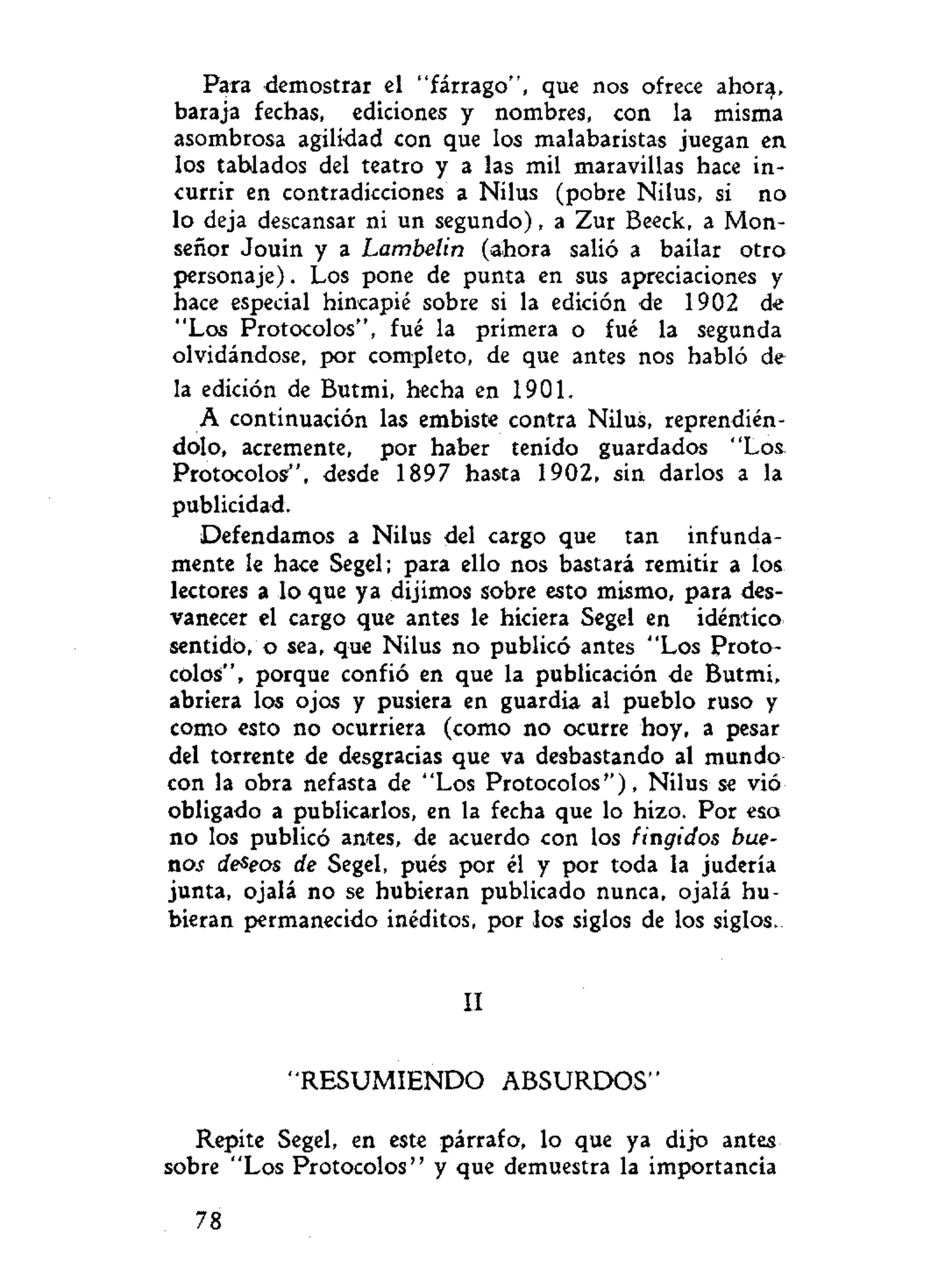 Para demostrar el "fárrago", que nos ofrece ahor^,
baraja fechas, ediciones y nombres, con la misma
asombrosa agilidad con que los malabaristas juegan en
los tablados del teatro y a las mil maravillas hace in-
currir en contradicciones a Nilus (pobre Nilus, si no
lo deja descansar ni un segundo), a Zur Beeck, a Mon-
señor Jouin y a Lambelin (ahora salió a bailar otro
personaje). Los pone de punta en sus apreciaciones y
hace especial hincapié sobre si la edición de 1902 de
"Los Protocolos", fué la primera o fué la segunda
olvidándose, por completo, de que antes nos habló de
la edición de Butmi, hecha en 1901.
A continuación las embiste contra Nilus, reprendién-
dolo, acremente, por haber tenido guardados "Los
Protocolos", desde 1897 hasta 1902, sin darlos a la
publicidad.
Defendamos a Nilus del cargo que tan infunda-
mente le hace Segel; para ello nos bastará remitir a los
lectores a lo que ya dijimos sobre esto mismo, para des-
vanecer el cargo que antes le hiciera Segel en idéntico
sentido, o sea, que Nilus no publicó antes "Los Proto-
colos", porque confió en que la publicación de Butmi,
abriera los ojos y pusiera en guardia al pueblo ruso y
como esto no ocurriera (como no ocurre hoy, a pesar
del torrente de desgracias que va desbastando al mundo
con la obra nefasta de "Los Protocolos"), Nilus se vio
obligado a publicarlos, en la fecha que lo hizo. Por eso
no los publicó antes, de acuerdo con los fingidos bue-
nos deseos de Segel, pués por él y por toda la judería
junta, ojalá no se hubieran publicado nunca, ojalá hu-
bieran permanecido inéditos, por los siglos de los siglos.
II
"RESUMIENDO ABSURDOS"
Repite Segel, en este párrafo, lo que ya dijo antes
sobre "Los Protocolos" y que demuestra la importancia
78
 