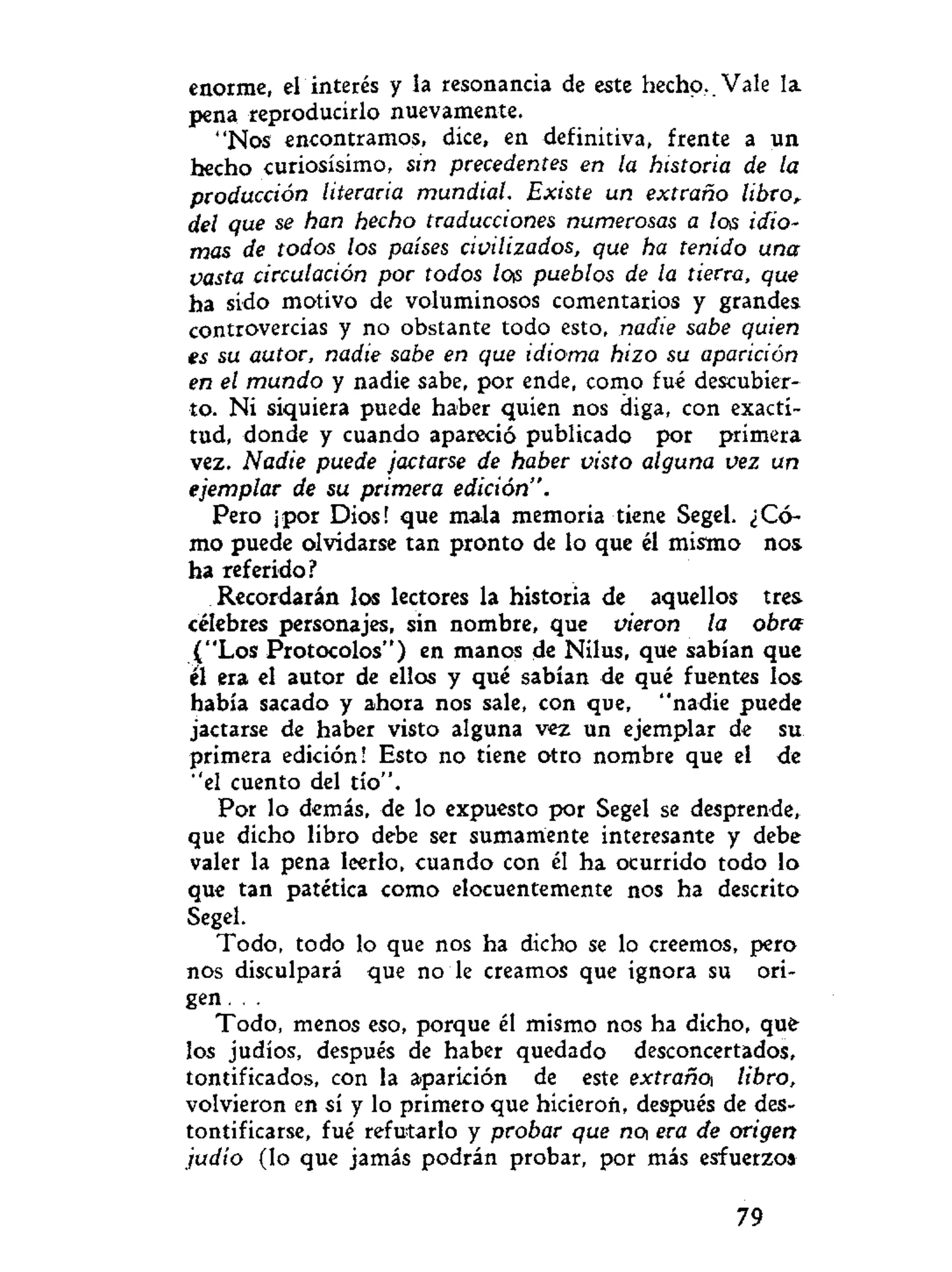 enorme, el interés y la resonancia de este hecho. Vale la
pena reproducirlo nuevamente.
"Nos encontramos, dice, en definitiva, frente a un
hecho curiosísimo, sin precedentes en la historia de la
producción literaria mundial. Existe un extraño libro,
del que se han hecho traducciones numerosas a los idio-
mas de todos los países civilizados, que ha tenido una
vasta circulación por todos los pueblos de la tierra, que
ha sido motivo de voluminosos comentarios y grandes
controvercias y no obstante todo esto, nadie sabe quien
es su autor, nadie sabe en que idioma hizo su aparición
en el mundo y nadie sabe, por ende, como fué descubier-
to. Ni siquiera puede haber quien nos diga, con exacti-
tud, donde y cuando apareció publicado por primera
vez. Nadie puede jactarse de haber visto alguna vez un
ejemplar de su primera edición".
Pero ¡por Dios! que mala memoria tiene Segel. ¿Có-
mo puede olvidarse tan pronto de lo que él mismo nos
ha referido?
Recordarán los lectores la historia de aquellos tres-
célebres personajes, sin nombre, que vieron la obra
("Los Protocolos") en manos de Nilus, que sabían que
el era el autor de ellos y qué sabían de qué fuentes los
había sacado y ahora nos sale, con que, "nadie puede
jactarse de haber visto alguna vez un ejemplar de su
primera edición! Esto no tiene otro nombre que el de
"el cuento del tío".
Por lo demás, de lo expuesto por Segel se desprende,
que dicho libro debe ser sumamente interesante y debe
valer la pena leerlo, cuando con él ha ocurrido todo lo
que tan patética como elocuentemente nos ha descrito
Segel.
Todo, todo lo que nos ha dicho se lo creemos, pero
nos disculpará que no le creamos que ignora su ori-
gen. .
Todo, menos eso, porque él mismo nos ha dicho, que
los judíos, después de haber quedado desconcertados,
tontificados, con la aparición de este extrañen libro,
volvieron en sí y lo primero que hicieron, después de des-
tontificarse, fué refutarlo y probar que na era de origen
judío (lo que jamás podrán probar, por más esfuerzo»
79
 