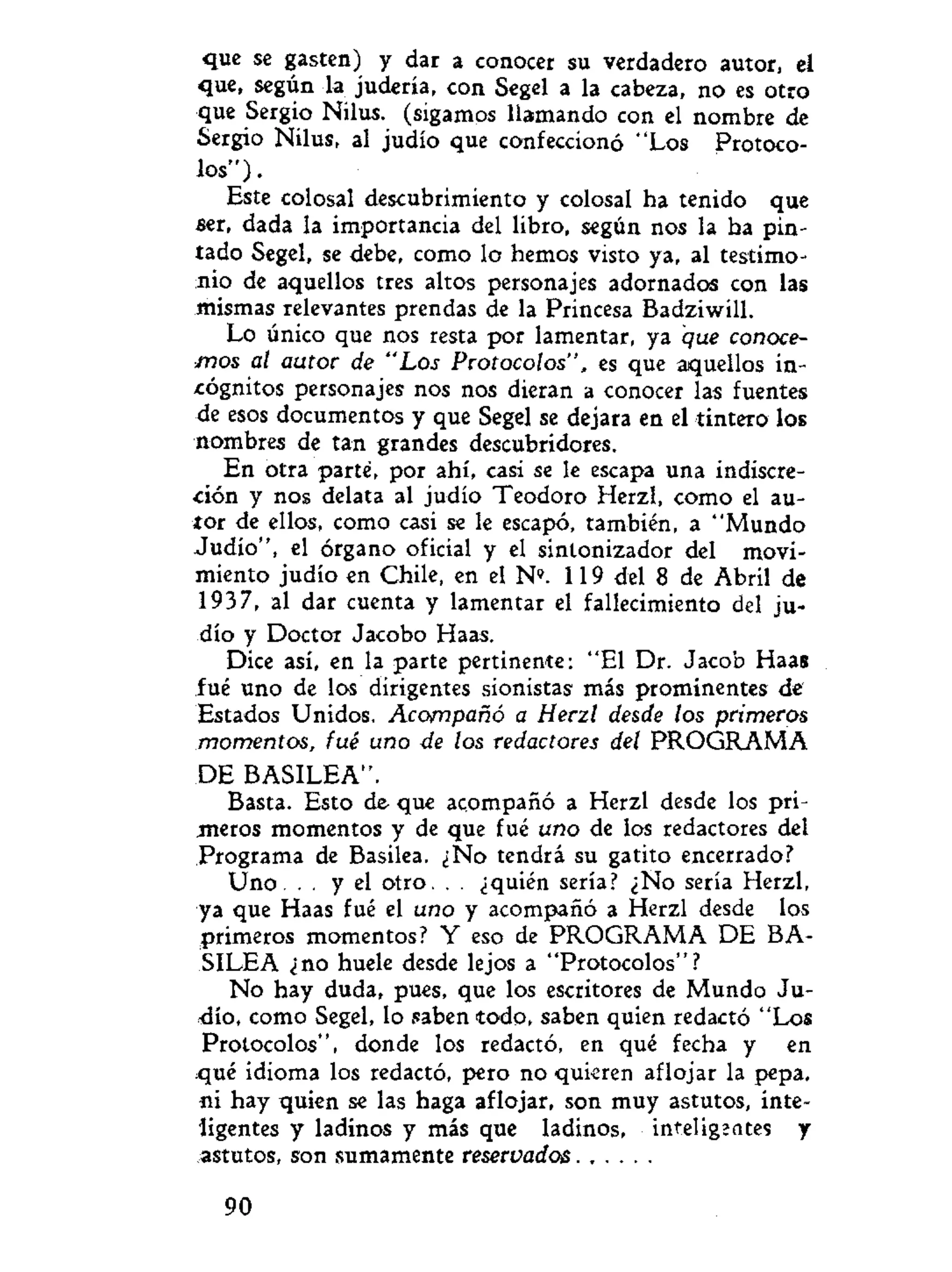 que se gasten) y dar a conocer su verdadero autor, el
que, según la judería, con Segel a la cabeza, no es otro
que Sergio Nilus. (sigamos llamando con el nombre de
Sergio Nilus, al judío que confeccionó "Los Protoco-
los").
Este colosal descubrimiento y colosal ha tenido que
ser, dada la importancia del libro, según nos la ha pin-
tado Segel, se debe, como lo hemos visto ya, al testimo-
nio de aquellos tres altos personajes adornados con las
mismas relevantes prendas de la Princesa Badziwill.
Lo único que nos resta por lamentar, ya que conoce-
mos al autor de "Los Protocolos", es que aquellos in-
cógnitos personajes nos nos dieran a conocer las fuentes
de esos documentos y que Segel se dejara en el tintero los
nombres de tan grandes descubridores.
En otra parte, por ahí, casi se le escapa una indiscre-
ción y nos delata al judío Teodoro Herzl, como el au-
tor de ellos, como casi se le escapó, también, a "Mundo
Judío", el órgano oficial y el sintonizador del movi-
miento judío en Chile, en el N". 119 del 8 de Abril de
1937, al dar cuenta y lamentar el fallecimiento del ju-
dío y Doctor Jacobo Haas.
Dice así, en la parte pertinente: "El Dr. Jacob Haas
fué uno de los dirigentes sionistas más prominentes de
Estados Unidos. Acompañó a Herzl desde los primeros
momentos, fué uno de los redactores del PROGRAMA
DE BASILEA".
Basta. Esto de que acompañó a Herzl desde los pri-
meros momentos y de que fué uno de los redactores del
Programa de Basilea. ¿No tendrá su gatito encerrado?
Uno. . . y el otro. . . ¿quién sería? ¿No sería Herzl,
ya que Haas fué el uno y acompañó a Herzl desde los
primeros momentos? Y eso de PROGRAMA DE BA-
SILEA ¿no huele desde lejos a "Protocolos"?
No hay duda, pues, que los escritores de Mundo Ju-
dío, como Segel, lo saben todo, saben quien redactó "Los
Protocolos", donde los redactó, en qué fecha y en
qué idioma los redactó, pero no quieren aflojar la pepa,
ni hay quien se las haga aflojar, son muy astutos, inte-
ligentes y ladinos y más que ladinos, inteligzates y
astutos, son sumamente reservados
90
 