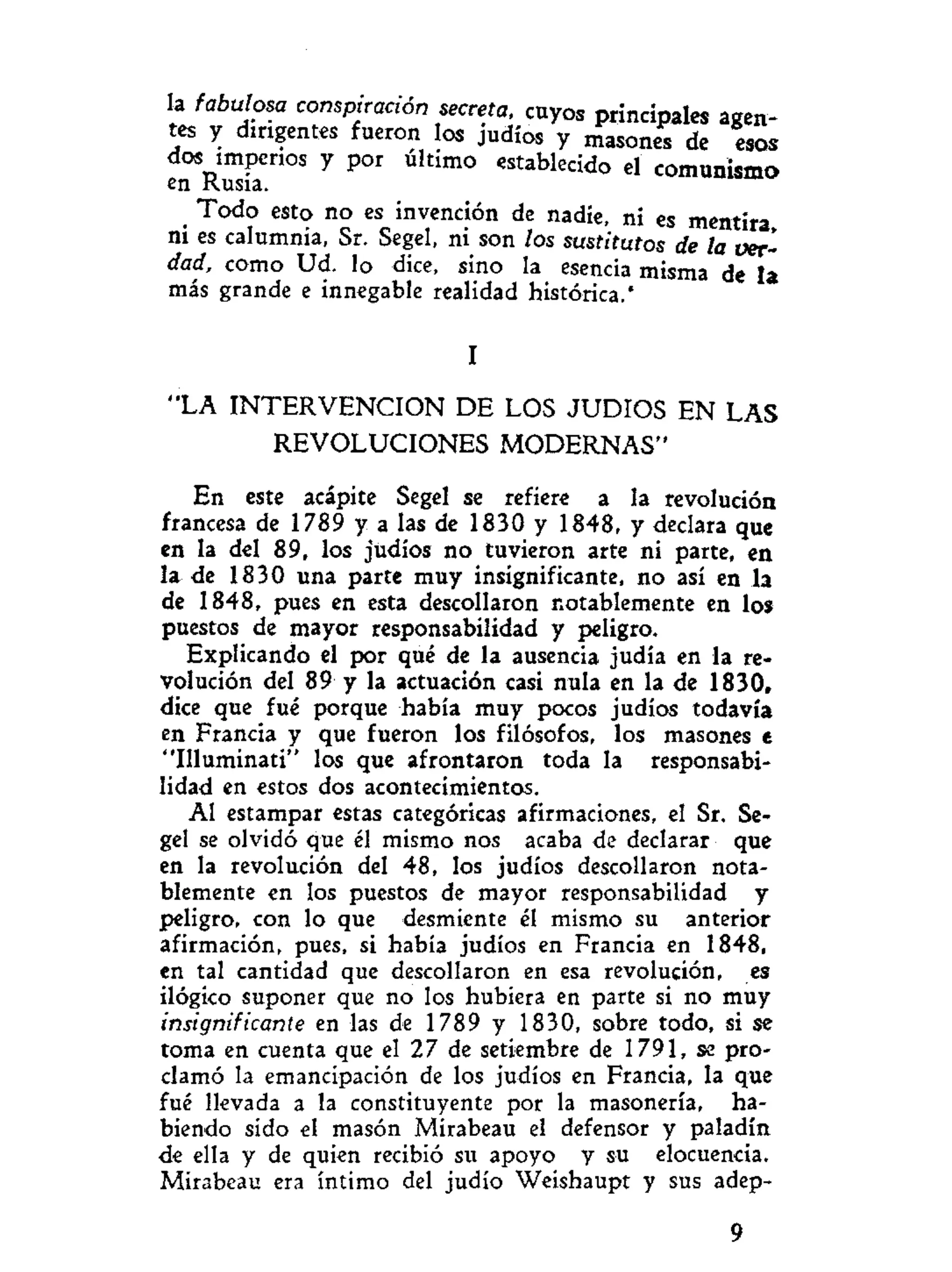 la fabulosa conspiración secreta, cuyos principales agen-
tes y dirigentes fueron los judíos y masones de esos
dos imperios y por último establecido el comunismo
en Rusia.
Todo esto no es invención de nadie, ni es mentira
ni es calumnia, Sr. Segel, ni son los sustitutos de la ver-
dad, como Ud. lo dice, sino la esencia misma de la
más grande e innegable realidad histórica.'
I
"LA I N T E R V E N C I O N DE LOS JUDIOS EN LAS
REVOLUCIONES MODERNAS"
En este acápite Segel se refiere a la revolución
francesa de 1789 y a las de 1830 y 1848, y declara que
en la del 89, los judíos no tuvieron arte ni parte, en
la de 1830 una parte muy insignificante, no así en la
de 1848, pues en esta descollaron notablemente en los
puestos de mayor responsabilidad y peligro.
Explicando el por qué de la ausencia judía en la re-
volución del 89 y la actuación casi nula en la de 1830,
dice que fué porque había muy pocos judíos todavía
en Francia y que fueron los filósofos, los masones e
"Illuminati" los que afrontaron toda la responsabi-
lidad en estos dos acontecimientos.
Al estampar estas categóricas afirmaciones, el Sr. Se-
gel se olvidó que él mismo nos acaba de declarar que
en la revolución del 48, los judíos descollaron nota-
blemente en los puestos de mayor responsabilidad y
peligro, con lo que desmiente él mismo su anterior
afirmación, pues, si había judíos en Francia en 1848,
en tal cantidad que descollaron en esa revolución, es
ilógico suponer que no los hubiera en parte si no muy
insignificante en las de 1789 y 1830, sobre todo, si se
toma en cuenta que el 27 de setiembre de 1791, se pro-
clamó la emancipación de los judíos en Francia, la que
fué llevada a la constituyente por la masonería, ha-
biendo sido el masón Mirabeau el defensor y paladín
de ella y de quien recibió su apoyo y su elocuencia.
Mirabeau era íntimo del judío Weishaupt y sus adep-
9
 