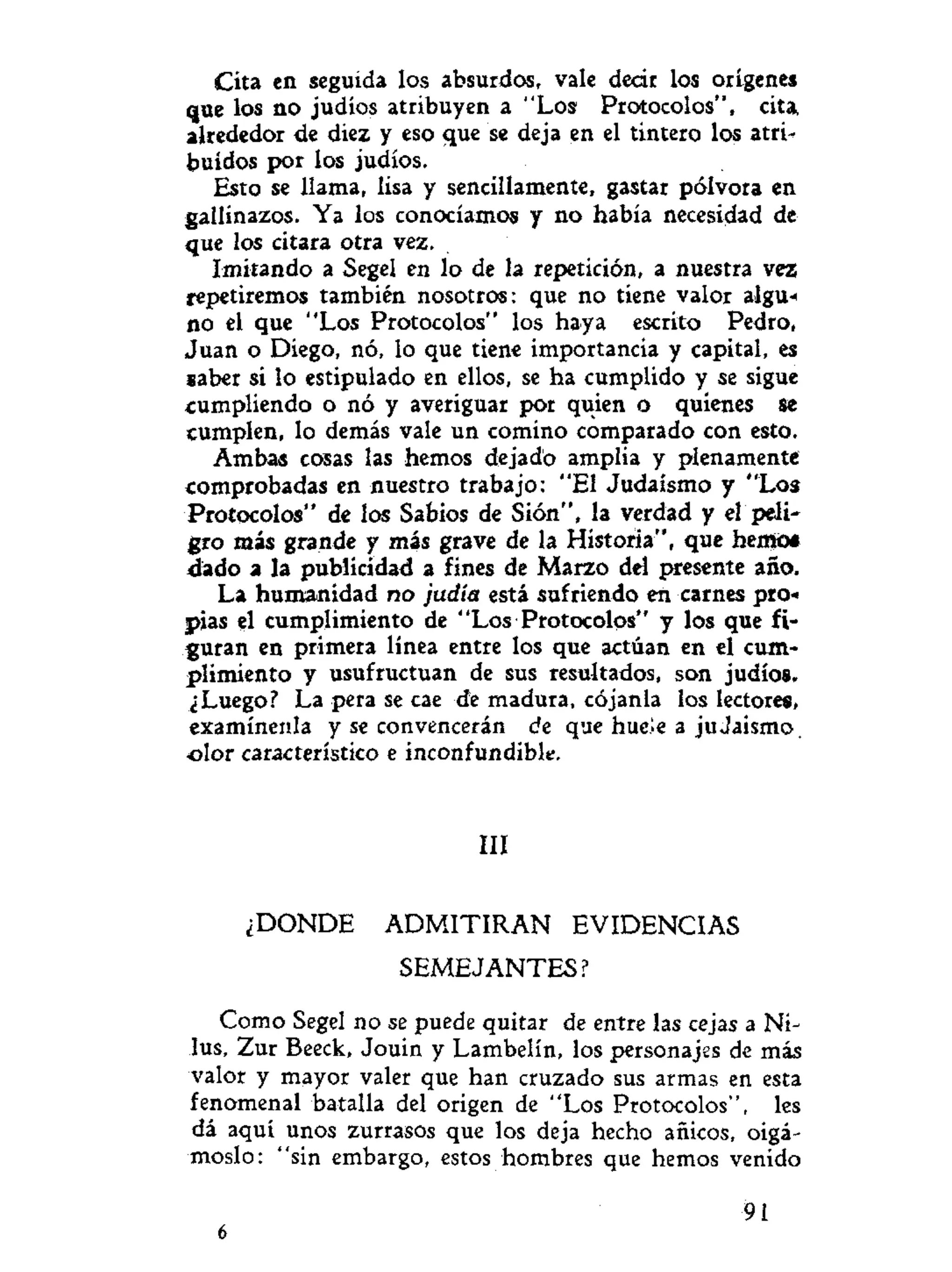 Cita en seguida los absurdos, vale decir los orígenes
que los no judíos atribuyen a "Los Protocolos", cita,
alrededor de diez y eso que se deja en el tintero los atri-
buidos por los judíos.
Esto se llama, lisa y sencillamente, gastar pólvora en
gallinazos. Ya los conocíamos y no había necesidad de
que los citara otra vez.
Imitando a Segel en lo de la repetición, a nuestra vez
repetiremos también nosotros: que no tiene valor algu«
no el que "Los Protocolos" los haya escrito Pedro,
Juan o Diego, nó, lo que tiene importancia y capital, es
saber si lo estipulado en ellos, se ha cumplido y se sigue
cumpliendo o nó y averiguar por quien o quienes se
cumplen, lo demás vale un comino comparado con esto.
Ambas cosas las hemos dejado amplia y plenamente
comprobadas en nuestro trabajo: "El Judaismo y "Los
Protocolos" de los Sabios de Sión", la verdad y el peli-
gro más grande y más grave de la Historia", que hemot
dado a la publicidad a fines de Marzo del presente año.
La humanidad no judía está sufriendo en carnes pro-*
pias el cumplimiento de "Los Protocolos" y los que fi-
guran en primera línea entre los que actúan en el cum-
plimiento y usufructuan de sus resultados, son judíos.
¿Luego? La pera se cae de madura, cójanla los lectores,
examínenla y se convencerán de que huele a juJaismo,
olor característico e inconfundible.
III
¿DONDE ADMITIRAN EVIDENCIAS
SEMEJANTES?
Como Segel no se puede quitar de entre las cejas a Ni-
lus, Zur Beeck, Jouin y Lambelín, los personajes de más
valor y mayor valer que han cruzado sus armas en esta
fenomenal batalla del origen de "Los Protocolos", les
dá aquí unos zurrasos que los deja hecho añicos, oigá-
moslo: "sin embargo, estos hombres que hemos venido
10 91:
 