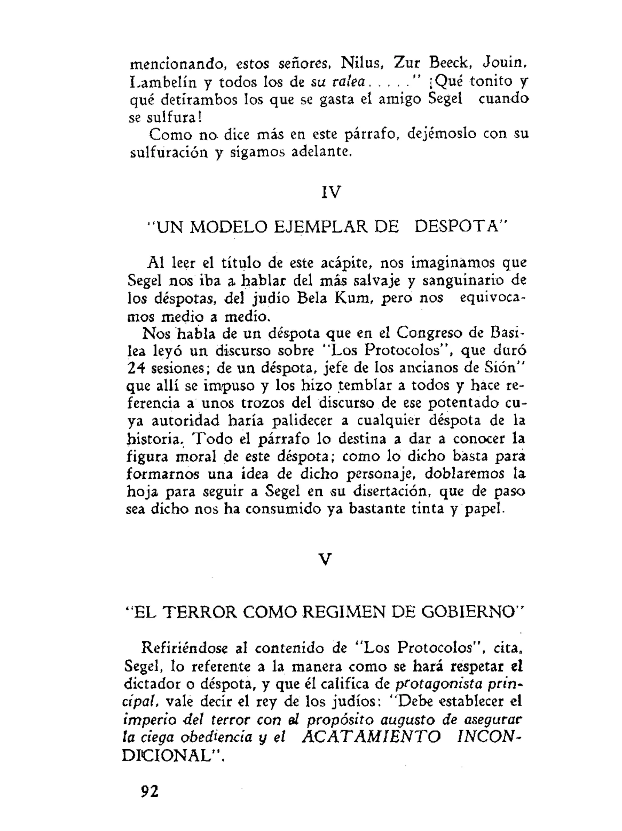 mencionando, estos señores, Nilus, Zur Beeck, Jouín,
Lambelín y todos los de su ralea " ¡Qué tonito y
qué detírambos los que se gasta el amigo Segel cuando
se sulfura!
Como no. dice más en este párrafo, dejémoslo con su
sulfuración y sigamos adelante.
IV
" U N MODELO EJEMPLAR DE D E S P O T A -
AI leer el título de este acápite, nos imaginamos que
Segel nos iba a hablar del más salvaje y sanguinario de
los déspotas, del judío Bela Kum, pero nos equivoca-
mos medio a medio.
Nos habla de un déspota que en el Congreso de Basi-
lea leyó un discurso sobre "Los Protocolos", que duró
24 sesiones; de un déspota, jefe de los ancianos de Síón"
que allí se impuso y los hizo temblar a todos y hace re-
ferencia a unos trozos del discurso de ese potentado cu-
ya autoridad haría palidecer a cualquier déspota de la
historia. Todo el párrafo lo destina a dar a conocer la
figura moral de este déspota; como lo dicho basta para
formarnos una idea de dicho personaje, doblaremos la
hoja para seguir a Segel en su disertación, que de paso
sea dicho nos ha consumido ya bastante tinta y papel.
V
"EL T E R R O R COMO REGIMEN DE GOBIERNO"
Refiriéndose al contenido de "Los Protocolos", cita,
Segel, lo referente a la manera como se hará respetar el
dictador o déspota, y que él califica de protagonista prin-
cipal, vale decir el rey de los judíos: "Debe establecer el
imperio del terror con el propósito augusto de asegurar
ta ciega obediencia y el ACATAMIENTO INCON-
DICIONAL".
92
 