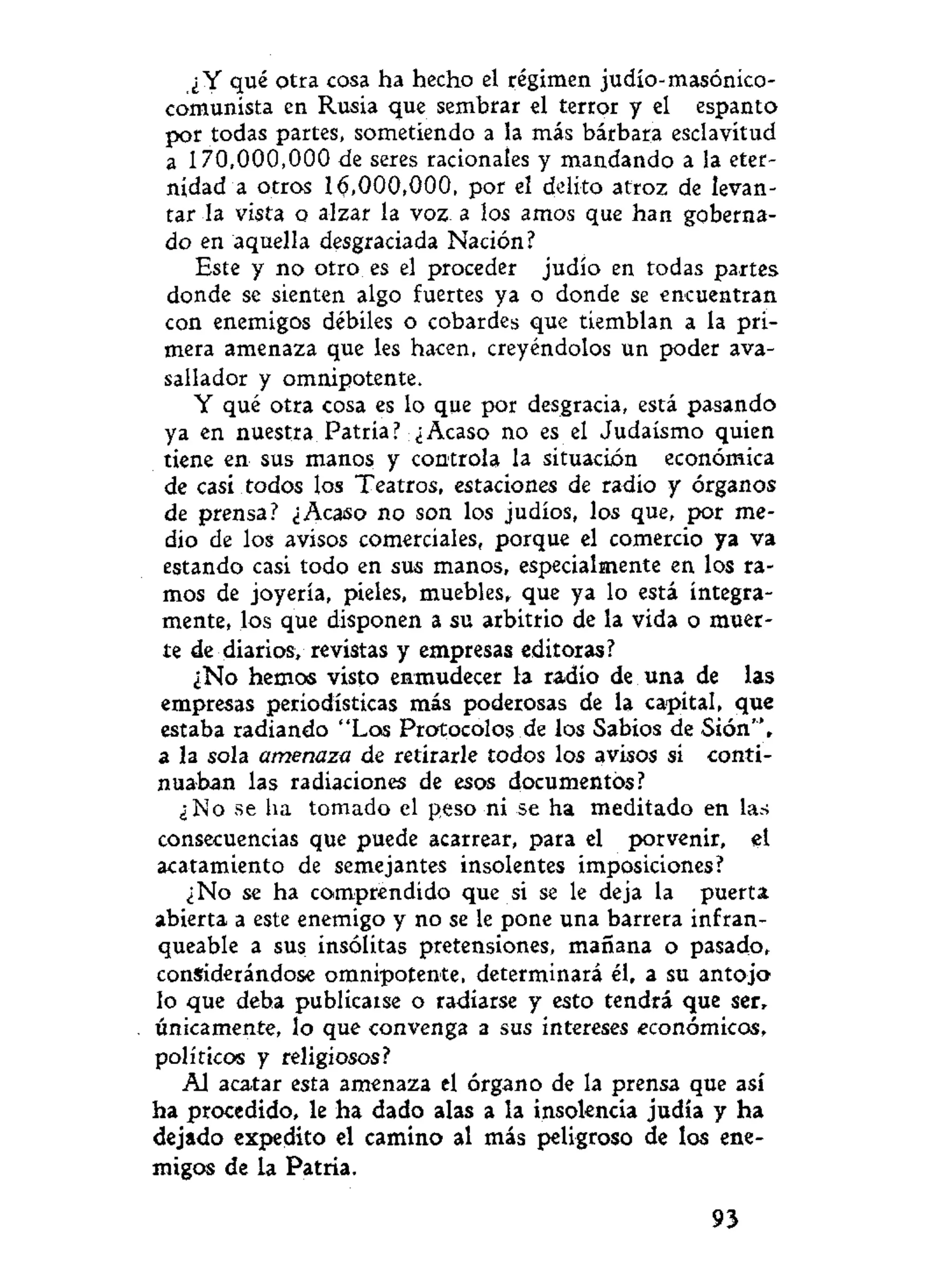 ¿Y qué otra cosa ha hecho el régimen judío-masóníco-
comunista en Rusia que sembrar el terror y el espanto
por todas partes, sometiendo a la más bárbara esclavitud
a 170,000,000 de seres racionales y mandando a la eter-
nidad a otros 16,000,000, por el delito atroz de levan-
tar la vista o alzar la voz a los amos que han goberna-
do en aquella desgraciada Nación?
Este y no otro es el proceder judío en todas partes
donde se sienten algo fuertes ya o donde se encuentran
con enemigos débiles o cobardes que tiemblan a la pri-
mera amenaza que les hacen, creyéndolos un poder ava-
sallador y omnipotente.
Y qué otra cosa es lo que por desgracia, está pasando
ya en nuestra Patria? ¿Acaso no es el Judaismo quien
tiene en sus manos y controla la situación económica
de casi todos los Teatros, estaciones de radio y órganos
de prensa? ¿Acaso no son los judíos, los que, por me-
dio de los avisos comerciales, porque el comercio ya va
estando casi todo en sus manos, especialmente en los ra-
mos de joyería, pieles, muebles, que ya lo está íntegra-
mente, los que disponen a su arbitrio de la vida o muer-
te de diarios, revistas y empresas editoras?
¿No hemos visto enmudecer la radío de una de las
empresas periodísticas más poderosas de la capital, que
estaba radiando "Los Protocolos de los Sabios de Sión",
a la sola amenaza de retirarle todos los avisos si conti-
nuaban las radiaciones de esos documentos?
¿ No se ha tomado el peso ni se ha meditado en las
consecuencias que puede acarrear, para el porvenir, el
acatamiento de semejantes insolentes imposiciones?
¿No se ha comprendido que si se le deja la puerta
abierta a este enemigo y no se le pone una barrera infran-
queable a sus insólitas pretensiones, mañana o pasado,
considerándose omnipotente, determinará él, a su antojo
lo que deba publicarse o radiarse y esto tendrá que ser,
únicamente, lo que convenga a sus intereses económicos,
políticos y religiosos?
Al acatar esta amenaza el órgano de la prensa que así
ha procedido, le ha dado alas a la insolencia judía y ha
dejado expedito el camino al más peligroso de los ene-
migos de la Patria.
93
 