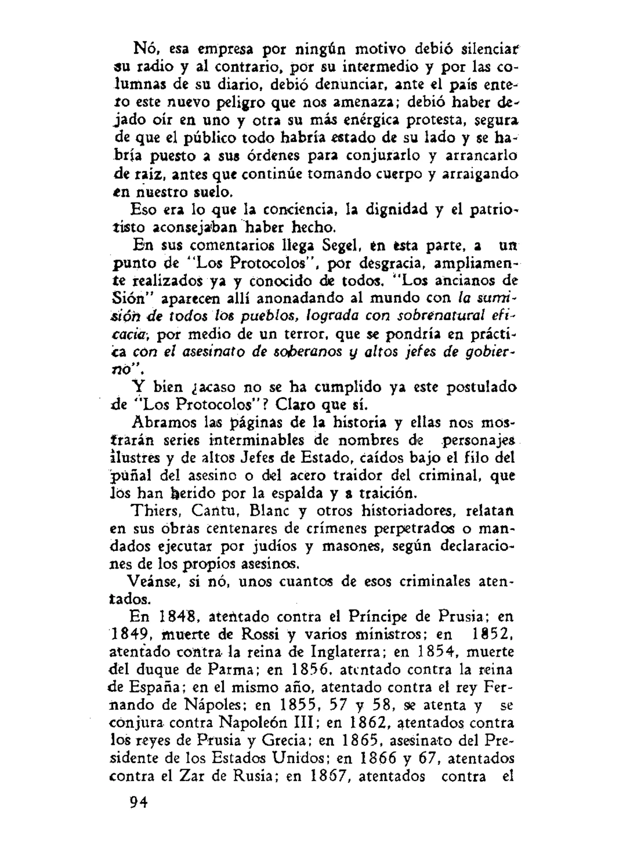 Nó, esa empresa por ningún motivo debió silenciar
su radio y al contrario, por su intermedio y por las co-
lumnas de su diario, debió denunciar, ante el pais ente-
ro este nuevo peligro que nos amenaza; debió haber de-
jado oír en uno y otra su más enérgica protesta, segura
de que el público todo habría estado de su lado y se ha-
bría puesto a sus órdenes para conjurarlo y arrancarlo
de raíz, antes que continúe tomando cuerpo y arraigando
en nuestro suelo.
Eso era lo que la conciencia, la dignidad y el patrio-
tisto aconsejaban haber hecho.
En sus comentarios llega Segel, en esta parte, a un
punto de "Los Protocolos", por desgracia, ampliamen-
te realizados ya y conocido de todos. "Los ancianos de
Sión" aparecen allí anonadando al mundo con la sumi-
sióh de todos los pueblos, lograda con sobrenatural efi-
cacia, por medio de un terror, que se pondría en prácti-
ca con el asesinato de soberanos y altos jefes de gobier-
no".
Y bien ¿acaso no se ha cumplido ya este postulado
de "Los Protocolos"? Claro que sí.
Abramos las páginas de la historia y ellas nos mos-
trarán series interminables de nombres de personajes
ilustres y de altos Jefes de Estado, caídos bajo el filo del
puñal del asesino o del acero traidor del criminal, que
los han herido por la espalda y a traición.
Thiers, Cántu, Blanc y otros historiadores, relatan
en sus obras centenares de crímenes perpetrados o man-
dados ejecutar por judíos y masones, según declaracio-
nes de los propios asesinos.
Veánse, si nó, unos cuantos de esos criminales aten-
tados.
En 1848, ateñtado contra el Príncipe de Prusia; en
1849, muerte de Rossi y varios ministros; en 1852,
atentado contra la reina de Inglaterra; en 1854, muerte
del duque de Parma; en 1856, atentado contra la reina
de España; en el mismo año, atentado contra el rey Fer-
nando de Nápoles; en 1855, 57 y 58, se atenta y se
conjura contra Napoleón III; en 1862, ^tentados contra
los reyes de Prusia y Grecia; en 1865, asesinato del Pre-
sidente de los Estados Unidos; en 1866 y 67, atentados
contra el Zar de Rusia; en 1867, atentados contra el
94
 