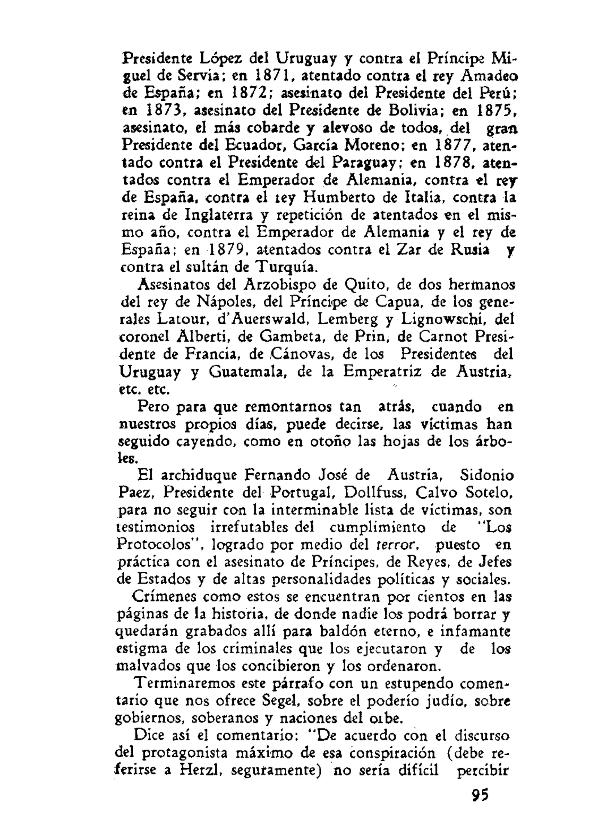 Presidente López del Uruguay y contra el Príncipe Mi-
guel de Servia; en 1871, atentado contra el rey Amadeo
de España; en 1872; asesinato del Presidente del Perú;
en 1873, asesinato del Presidente de Bolivia; en 1875,
asesinato, el más cobarde y alevoso de todos, del gran
Presidente del Ecuador, García Moreno; en 1877, aten-
tado contra el Presidente del Paraguay; en 1878, aten-
tados contra el Emperador de Alemania, contra el rey
de España, contra el íey Humberto de Italia, contra la
reina de Inglaterra y repetición de atentados en el mis-
mo año, contra el Emperador de Alemania y el rey de
España; en 1879, atentados contra el Zar de Rusia y
contra el sultán de Turquía.
Asesinatos del Arzobispo de Quito, de dos hermanos
del rey de Nápoles, del Príncipe de Capua, de los gene-
rales Latour, d'Auerswald, Lemberg y Lignowschi, del
coronel Alberti, de Gambeta, de Prin, de Carnot Presi-
dente de Francia, de Cánovas, de los Presidentes del
Uruguay y Guatemala, de la Emperatriz de Austria,
etc. etc.
Pero para que remontarnos tan atrás, cuando en
nuestros propios días, puede decirse, las víctimas han
seguido cayendo, como en otoño las hojas de los árbo-
les.
El archiduque Fernando José de Austria, Sidonio
Paez, Presidente del Portugal, Dollfuss, Calvo Sotelo,
para no seguir con la interminable lista de víctimas, son
testimonios irrefutables del cumplimiento de "Los
Protocolos", logrado por medio del terror, puesto en
práctica con el asesinato de Príncipes, de Reyes, de Jefes
de Estados y de altas personalidades políticas y sociales.
Crímenes como estos se encuentran por cientos en las
páginas de la historia, de donde nadie los podrá borrar y
quedarán grabados allí para baldón eterno, e infamante
estigma de los criminales que los ejecutaron y de los
malvados que los concibieron y los ordenaron.
Terminaremos este párrafo con un estupendo comen-
tario que nos ofrece Segel, sobre el poderío judío, sobre
gobiernos, soberanos y naciones del oibe.
Dice así el comentario: "De acuerdo con el discurso
del protagonista máximo de esa conspiración (debe re-
ferirse a Herzl, seguramente) no sería difícil percibir
95
 