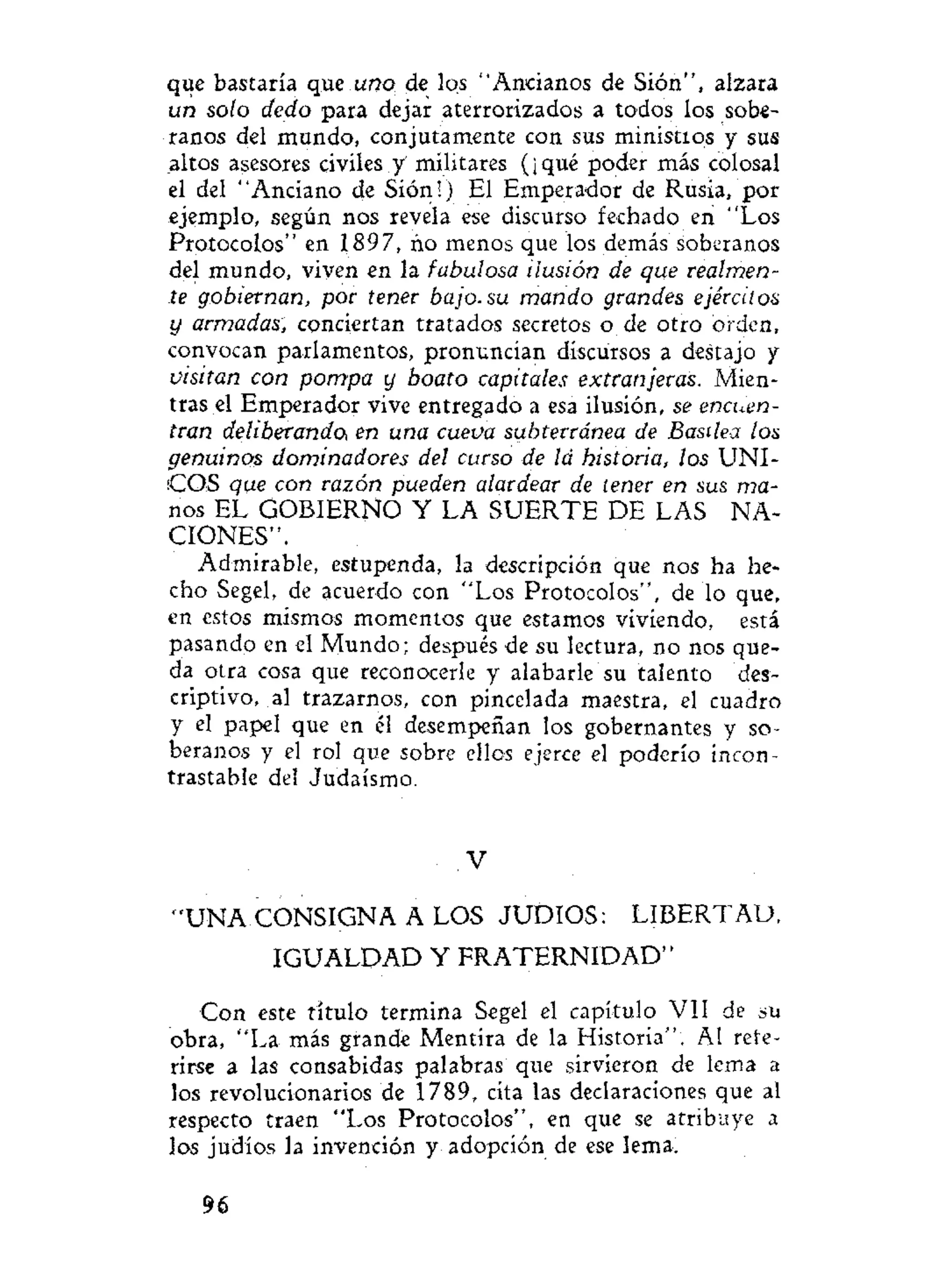 que bastaría que uno de los "Ancianos de Sión", alzara
un solo dedo para dejar aterrorizados a todos los sobe-
ranos del mundo, conjutamente con sus ministios y sus
altos asesores civiles y' militares (¡qué poder más colosal
el del "Anciano de Sión!) El Emperador de Rusia, por
ejemplo, según nos revela ese discurso fechado en "Los
Protocolos" en 1897, ño menos que los demás soberanos
del mundo, viven en la fabulosa ilusión de que realmen-
te gobiernan, por tener bajo, su mando grandes ejércitos
y armadas, conciertan tratados secretos o de otro orden,
convocan parlamentos, pronuncian discursos a destajo y
visitan con pompa y boato capitales extranjeras. Mien-
tras el Emperador vive entregado a esa ilusión, se encuen-
tran deliberando, en una cueva subterránea de Basilea los
genuinos dominadores del curso de la historia, los UNI-
COS que con razón pueden alardear de tener en sus ma-
nos EL GOBIERNO Y LA SUERTE DE LAS NA-
CIONES".
Admirable, estupenda, la descripción que nos ha he-
cho Segel, de acuerdo con "Los Protocolos", de lo que,
en estos mismos momentos que estamos viviendo, está
pasando en el Mundo; después de su lectura, no nos que-
da otra cosa que reconocerle y alabarle su talento des-
criptivo, al trazarnos, con pincelada maestra, el cuadro
y el papel que en él desempeñan los gobernantes y so-
beranos y el rol que sobre ellos ejerce el poderío incon-
trastable del Judaismo.
V
" U N A CONSIGNA A LOS JUDIOS: LIBERTAD,
IGUALDAD Y F R A T E R N I D A D "
Con este título termina Segel el capítulo VII de su
obra, "La más grande Mentira de la Historia". Al refe-
rirse a las consabidas palabras que sirvieron de lema a
los revolucionarios de 1789, cita las declaraciones que al
respecto traen "Los Protocolos", en que se atribuye a
los judíos la invención y adopción de ese lema.
96
 