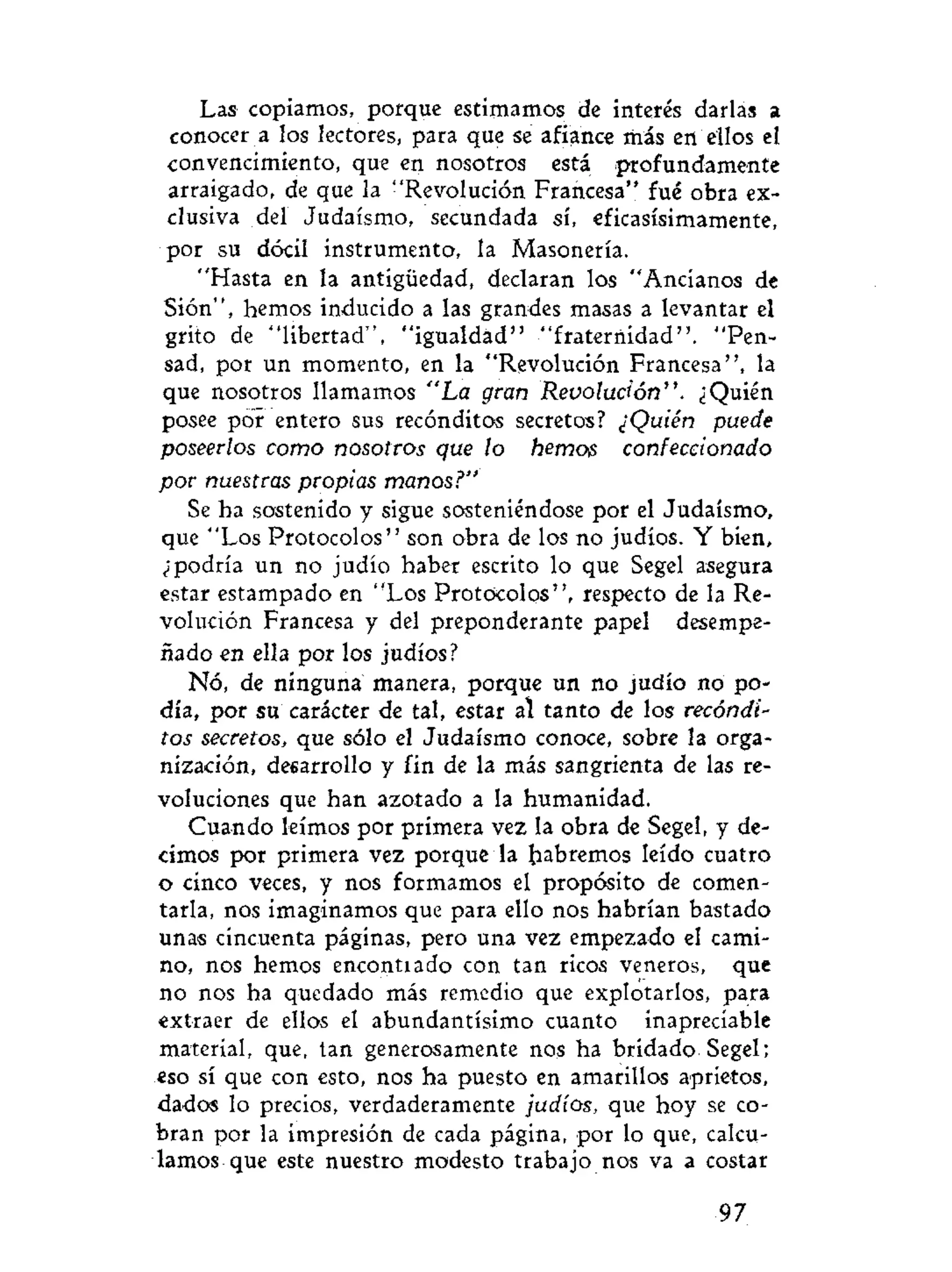 Las copiamos, porque estimamos de interés darlas a
conocer a los lectores, para que se afiance más en ellos el
convencimiento, que en nosotros está profundamente
arraigado, de que la "Revolución Francesa" fué obra ex-
clusiva del Judaismo, secundada sí, eficasísimamente,
por su dócil instrumento, la Masonería.
"Hasta en la antigüedad, declaran los "Ancianos de
Sión", hemos inducido a las grandes masas a levantar el
grito de "libertad", "igualdad" "fraternidad". "Pen-
sad, por un momento, en la "Revolución Francesa", la
que nosotros llamamos "La gran Revolución". ¿Quién
posee por entero sus recónditos secretos? ¿Quién puede
poseerlos como nosotros que lo hemos confeccionado
por nuestras propias manos?"
Se ha sostenido y sigue sosteniéndose por el Judaismo,
que "Los Protocolos" son obra de los no judíos. Y bien,
¿"podría un no judío haber escrito lo que Segel asegura
estar estampado en "Los Protocolos", respecto de la Re-
volución Francesa y del preponderante papel desempe-
ñado en ella por los judíos?
Nó, de ninguna manera, porque un no judío no po-
día, por su carácter de tal, estar al tanto de los recóndi-
tos secretos, que sólo el Judaismo conoce, sobre la orga-
nización, desarrollo y fin de la más sangrienta de las re-
voluciones que han azotado a la humanidad.
Cuando leímos por primera vez la obra de Segel, y de-
cimos por primera vez porque la habremos leído cuatro
o cinco veces, y nos formamos el propósito de comen-
tarla, nos imaginamos que para ello nos habrían bastado
unas cincuenta páginas, pero una vez empezado el cami-
no, nos hemos encontiado con tan ricos veneros, que
no nos ha quedado más remedio que explotarlos, para
extraer de ellos el abundantísimo cuanto inapreciable
material, que, tan generosamente nos ha bridado. Segel;
eso sí que con esto, nos ha puesto en amarillos aprietos,
dados lo precios, verdaderamente judíos, que hoy se co-
bran por la impresión de cada página, por lo que, calcu-
lamos que este nuestro modesto trabajo nos va a costar
97
 