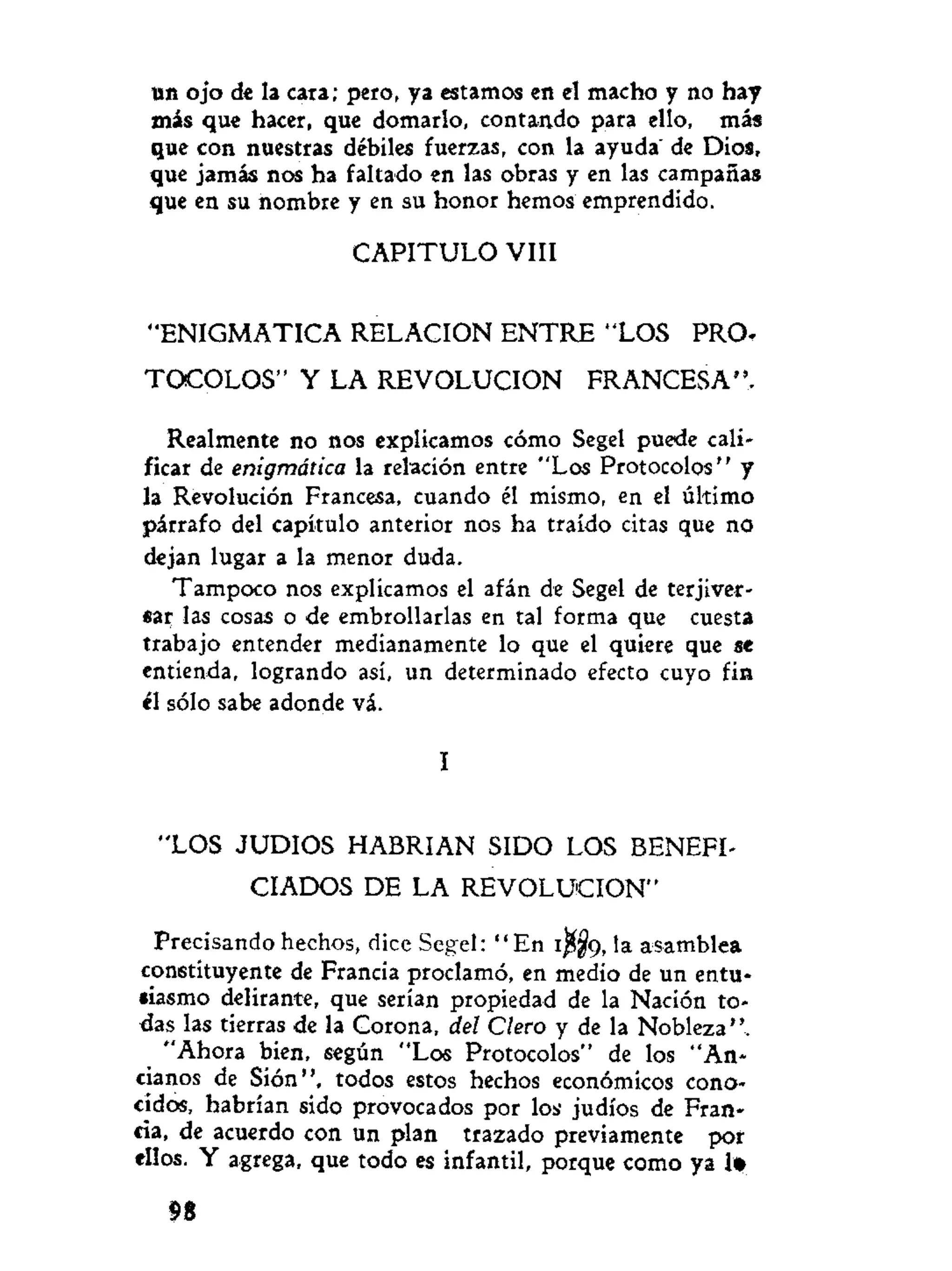 un ojo de la cara; pero, ya estamos en el macho y no hay
más que hacer, que domarlo, contando para ello, más
que con nuestras débiles fuerzas, con la ayuda" de Dios,
que jamás nos ha faltado en las obras y en las campañas
que en su nombre y en su honor hemos emprendido.
C A P I T U L O VIII
"ENIGMATICA RELACION E N T R E "LOS PRO-
T O C O L O S " Y LA REVOLUCION FRANCESA",
Realmente no nos explicamos cómo Segel puede cali-
ficar de enigmática la relación entre "Los Protocolos" y
la Revolución Francesa, cuando él mismo, en el último
párrafo del capítulo anterior nos ha traído citas que no
dejan lugar a la menor duda.
Tampoco nos explicamos el afán de Segel de terjiver-
sar las cosas o de embrollarlas en tal forma que cuesta
trabajo entender medianamente lo que el quiere que se
entienda, logrando así, un determinado efecto cuyo fin
él sólo sabe adonde vá.
I
"LOS JUDIOS HABRIAN SIDO LOS BENEFI-
CIADOS DE LA REVOLUCION"
Precisando hechos, dice Segel: " E n 1^9, la asamblea
constituyente de Francia proclamó, en medio de un entu-
siasmo delirante, que serían propiedad de la Nación to-
das las tierras de la Corona, del Clero y de la Nobleza".
"Ahora bien, según "Los Protocolos" de los "An-
cianos de Sión", todos estos hechos económicos cono-
cidos, habrían sido provocados por los judíos de Fran-
cia, de acuerdo con un plan trazado previamente por
ellos. Y agrega, que todo es infantil, porque como ya 1»
n
 