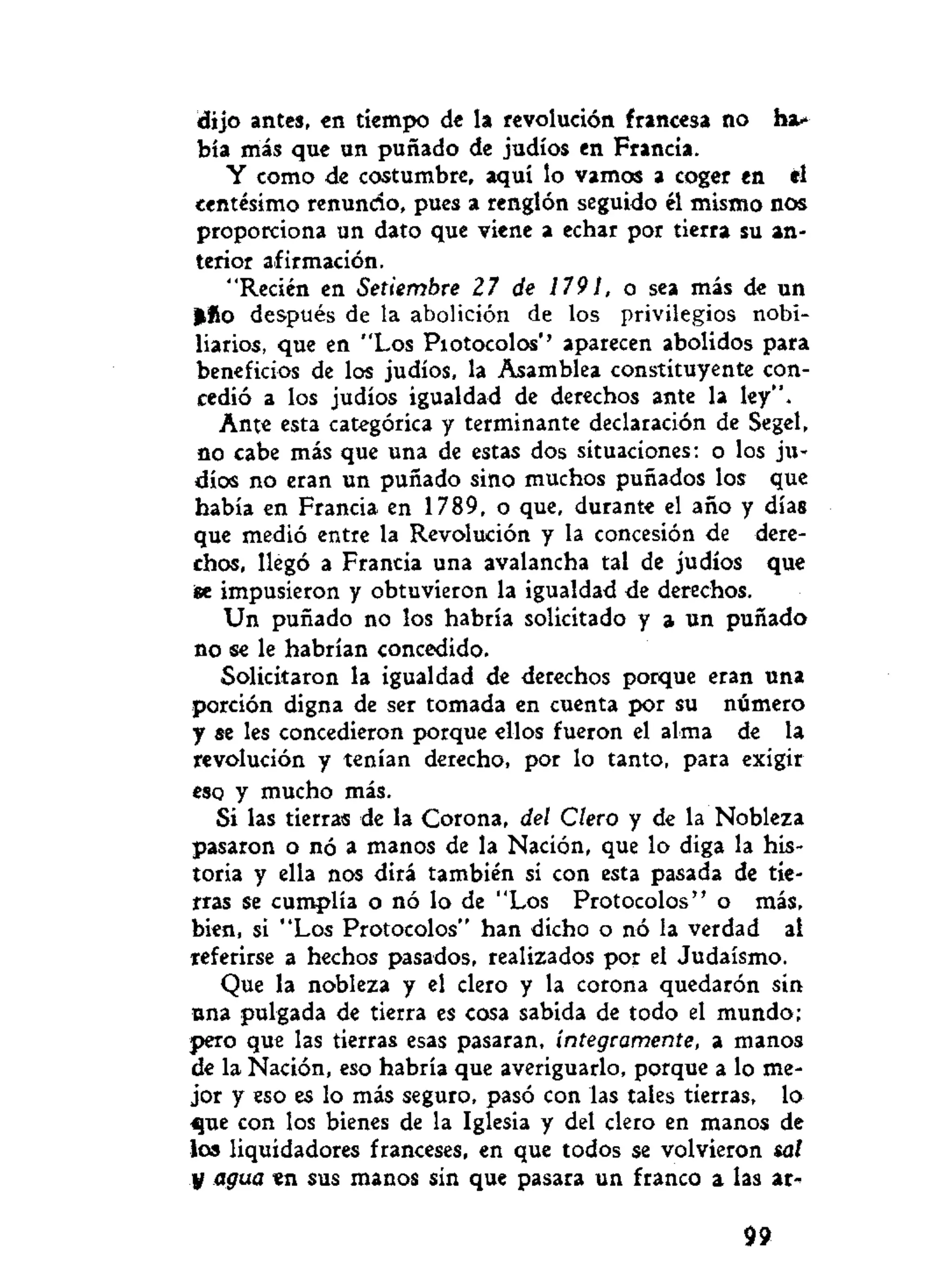dijo antes, en tiempo de la revolución francesa no ha-
bía más que un puñado de judíos en Francia.
Y como de costumbre, aquí lo vamos a coger en el
centesimo renuncio, pues a renglón seguido él mismo nos
proporciona un dato que viene a echar por tierra su an-
terior afirmación.
"Recién en Setiembre 27 de 1791, o sea más de un
Hilo después de la abolición de los privilegios nobi-
liarios, que en "Los Piotocolos"' aparecen abolidos para
beneficios de los judíos, la Asamblea constituyente con-
cedió a los judíos igualdad de derechos ante la ley".
Ante esta categórica y terminante declaración de Segel,
no cabe más que una de estas dos situaciones: o los ju-
díos no eran un puñado sino muchos puñados los que
había en Francia en 1789, o que, durante el año y días
que medió entre la Revolución y la concesión de dere-
chos, llegó a Francia una avalancha tal de judíos que
ise impusieron y obtuvieron la igualdad de derechos.
Un puñado no los habría solicitado y a un puñado
no se le habrían concedido.
Solicitaron la igualdad de derechos porque eran una
porción digna de ser tomada en cuenta por su número
y se les concedieron porque ellos fueron el alma de la
revolución y tenían derecho, por lo tanto, para exigir
eso y mucho más.
Si las tierras de la Corona, del Clero y de la Nobleza
pasaron o nó a manos de la Nación, que lo diga la his-
toria y ella nos dirá también si con esta pasada de tie-
rras se cumplía o nó lo de "Los Protocolos" o más,
bien, si "Los Protocolos" han dicho o nó la verdad al
referirse a hechos pasados, realizados por el Judaismo.
Que la nobleza y el clero y la corona quedaron sin
ana pulgada de tierra es cosa sabida de todo el mundo;
pero que las tierras esas pasaran, íntegramente, a manos
de la Nación, eso habría que averiguarlo, porque a lo me-
jor y eso es lo más seguro, pasó con las tales tierras, lo
que con los bienes de la Iglesia y del clero en manos de
los liquidadores franceses, en que todos se volvieron sal
y agua en sus manos sin que pasara un franco a las ar-
99
 