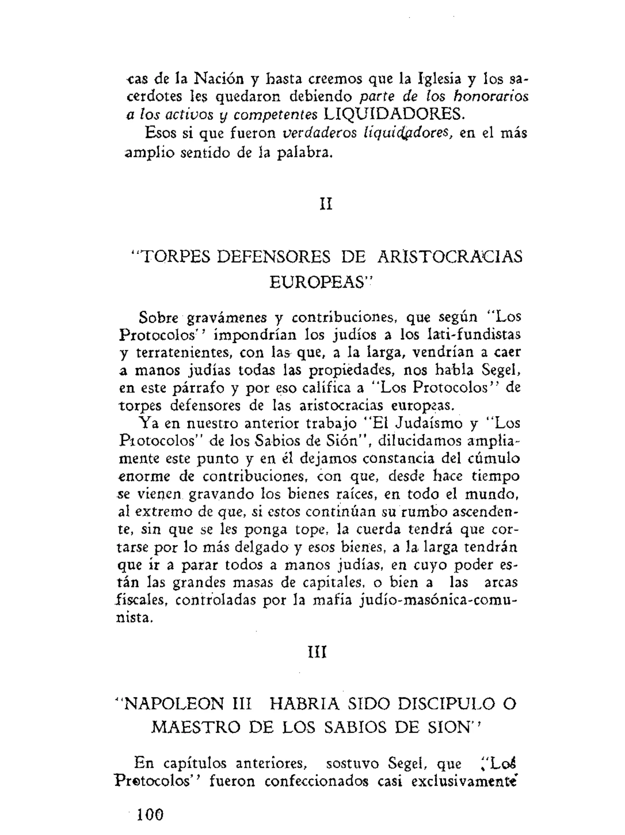 cas de la Nación y hasta creemos que la Iglesia y los sa-
cerdotes les quedaron debiendo parte de los honorarios
a los activos y competentes LIQUIDADORES.
Esos si que fueron verdaderos liquidadores, en el más
amplio sentido de la palabra.
II
" T O R P E S DEFENSORES DE ARISTOCRACIAS
EUROPEAS"
Sobre gravámenes y contribuciones, que según "Los
Protocolos" impondrían los judíos a los lati-fundistas
y terratenientes, con las que, a la larga, vendrían a caer
a manos judías todas las propiedades, nos habla Segel,
en este párrafo y por eso califica a "Los Protocolos" de
torpes defensores de las aristocracias europeas.
Ya en nuestro anterior trabajo "El Judaismo y "Los
Protocolos" de los Sabios de Sión", dilucidamos amplia-
mente este punto y en él dejamos constancia del cúmulo
enorme de contribuciones, con que, desde hace tiempo
se vienen gravando los bienes raíces, en todo el mundo,
al extremo de que, si estos continúan su rumbo ascenden-
te, sin que se les ponga tope, la cuerda tendrá que cor-
tarse por lo más delgado y esos bienes, a la larga tendrán
que ir a parar todos a manos judías, en cuyo poder es-
tán las grandes masas de capitales, o bien a las arcas
fiscales, controladas por la mafia judío-masóníca-comu-
nista.
III
" N A P O L E O N III HABRIA SIDO DISCIPULO O
M A E S T R O DE LOS SABIOS DE S I O N "
En capítulos anteriores, sostuvo Segel, que ^'Loá
Pretocolos'' fueron confeccionados casi exclusivamente'
100
 