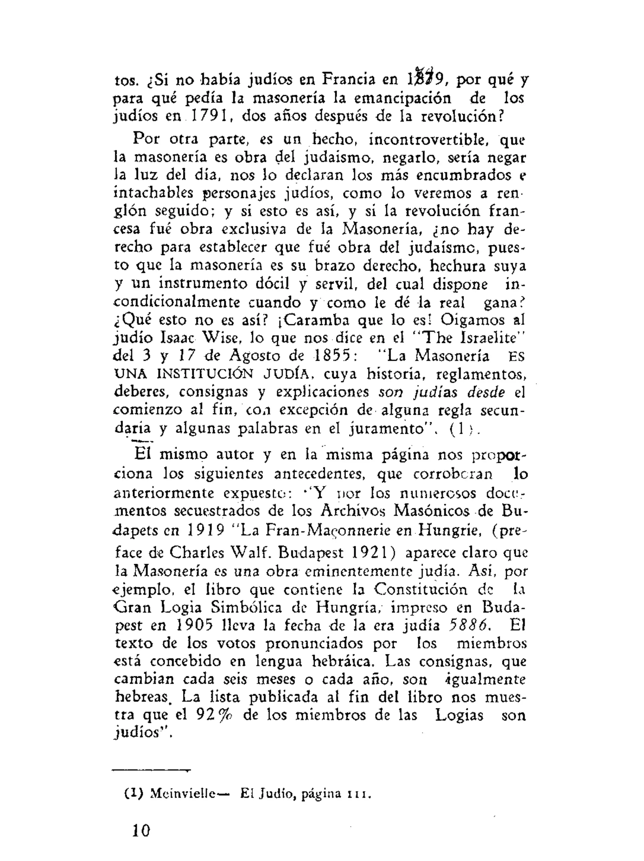 tos. ¿Sí no había judíos en Francia en por qué y
para qué pedía la masonería la emancipación de los
judíos en 1791, dos años después de la revolución?
Por otra parte, es un hecho, incontrovertible, que
la masonería es obra del judaismo, negarlo, sería negar
la luz del día, nos lo declaran los más encumbrados e
intachables personajes judíos, como lo veremos a ren-
glón seguido; y sí esto es así, y sí la revolución fran-
cesa fué obra exclusiva de la Masonería, ¿no hay de-
recho para establecer que fué obra del judaismo, pues-
to que la masonería es su brazo derecho, hechura suya
y un instrumento dócil y servil, del cual dispone in-
condicionalmente cuando y como le dé la real gana?
¿Qué esto no es así? ¡Caramba que lo es! Oigamos al
judío Isaac Wise, lo que nos dice en el "The Israelite"
del 3 y 17 de Agosto de 1855: "La Masonería ES
U N A INSTITUCIÓN JUDÍA, cuya historia, reglamentos,
deberes, consignas y explicaciones son judías desde el
comienzo al fin, con excepción de alguna regla secun-
daría y algunas palabras en el juramento". (1 ).
El mismo autor y en la misma página nos propor-
ciona los siguientes antecedentes, que corroboran lo
anteriormente expuesto: ''Y ñor los numerosos docu-
mentos secuestrados de los Archivos Masónicos de Bu-
dapets en 1919 "La Fran-Magonnerie en Hungrie, (pre-
face de Charles Walf. Budapest 1921) aparece claro que
la Masonería es una obra eminentemente judía. Así, por
ejemplo, el libro que contiene la Constitución de la
Gran Logia Simbólica de Hungría, impreso en Buda-
pest en 1905 lleva la fecha de la era judía 5886. El
texto de los votos pronunciados por los miembros
está concebido en lengua hebráica. Las consignas, que
cambian cada seis meses o cada año, son -igualmente
hebreas. La lista publicada al fin del libro nos mues-
tra que el 92% de los miembros de las Logias son
judíos''.
(1) Meinvielie— El Judío, página r u .
10
 