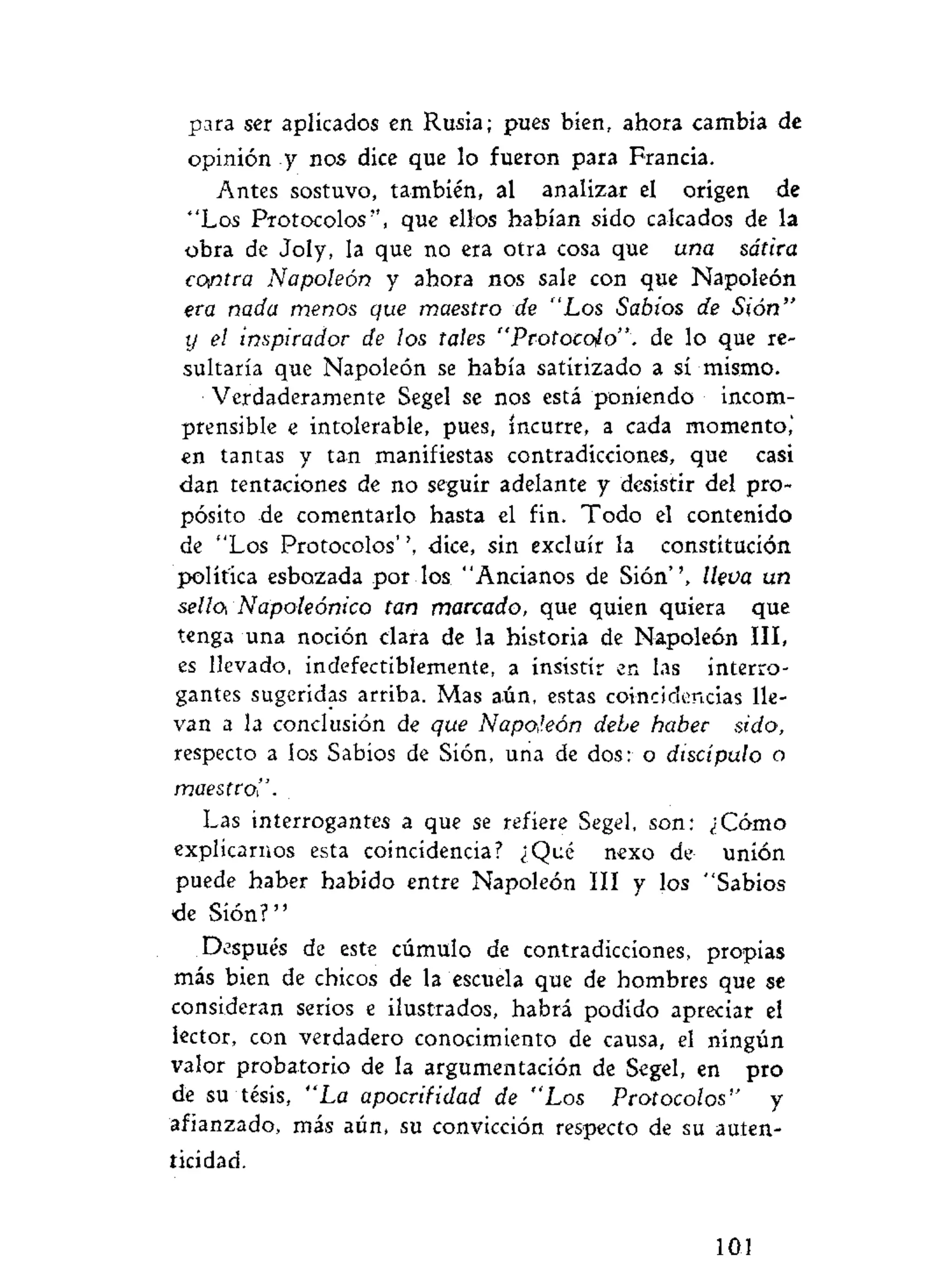 para ser aplicados en Rusia; pues bien, ahora cambia de
opinión y nos dice que lo fueron para Francia.
Antes sostuvo, también, al analizar el origen de
"Los Protocolos", que ellos habían sido calcados de la
obra de Joly, la que no era otra cosa que una sátira
contra Napoleón y ahora nos sale con que Napoleón
era nada menos que maestro de "Los Sabios de Sión"
y el inspirador de los tales "Protocolo". de lo que re-
sultaría que Napoleón se había satirizado a sí mismo.
Verdaderamente Segel se nos está poniendo incom-
prensible e intolerable, pues, incurre, a cada momento,'
en tantas y tan manifiestas contradicciones, que casi
dan tentaciones de no seguir adelante y desistir del pro-
pósito de comentarlo hasta el fin. Todo el contenido
de "Los Protocolos'', dice, sin excluir la constitución
política esbozada por los "Ancianos de Sión", lleva un
sella Napoleónico tan marcado, que quien quiera que
tenga una noción clara de la historia de Napoleón III,
es llevado, indefectiblemente, a insistir en las interro-
gantes sugeridas arriba. Mas aún, estas coincidencias lle-
van a la conclusión de que Napoleón debe haber sido,
respecto a los Sabios de Sión, una de dos: o discípulo o
maestro!'.
Las interrogantes a que se refiere Segel, son: ¿Cómo
explicarnos esta coincidencia? ¿Qué nexo de unión
puede haber habido entre Napoleón III y los "Sabios
ele Sión?"
Después de este cúmulo de contradicciones, propias
más bien de chicos de la escuela que de hombres que se
consideran serios e ilustrados, habrá podido apreciar el
lector, con verdadero conocimiento de causa, el ningún
valor probatorio de la argumentación de Segel, en pro
de su tésis, "La apocrifidad de "Los Protocolos" y
afianzado, más aún, su convicción respecto de su auten-
ticidad.
1 0 1
 