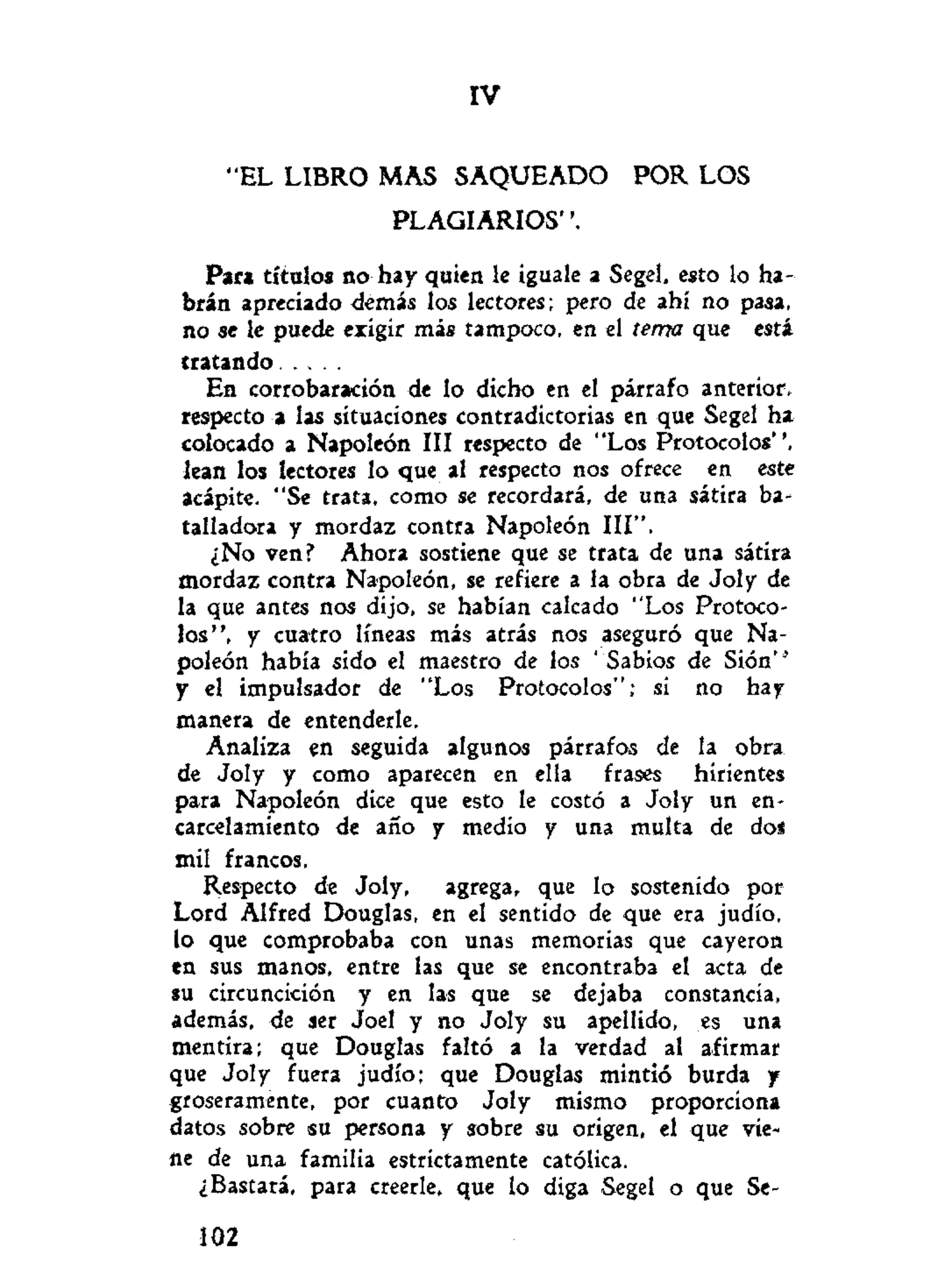 IV
"EL LIBRO MAS SAQUEADO POR LOS
PLAGIARIOS".
Par» títulos no hay quien le iguale a Segel, esto lo ha-
brán apreciado demás los lectores; pero de ahí no pasa,
no se le puede exigir más tampoco, en el tema que está
tratando
En corrobaración de lo dicho en el párrafo anterior,
respecto a las situaciones contradictorias en que Segel ha
colocado a Napoleón III respecto de "Los Protocolos",
lean los lectores lo que al respecto nos ofrece en este
acápite. "Se trata, como se recordará, de una sátira ba-
talladora y mordaz contra Napoleón III".
¿No ven? Ahora sostiene que se trata de una sátira
mordaz contra Napoleón, se refiere a la obra de Joly de
la que antes nos dijo, se habían calcado "Los Protoco-
los", y cuatro líneas más atrás nos aseguró que Na-
poleón había sido el maestro de los 'Sabios de Sión"
y el impulsador de "Los Protocolos"; si no hay
manera de entenderle.
Analiza en seguida algunos párrafos de la obra
de Joly y como aparecen en ella frases hirientes
para Napoleón dice que esto le costó a Joly un en-
carcelamiento de año y medio y una multa de dos
mil francos.
Respecto de Joly, agrega, que lo sostenido por
Lord Alfred Douglas, en el sentido de que era judío,
io que comprobaba con unas memorias que cayeron
en sus manos, entre las que se encontraba el acta de
su circuncidón y en las que se dejaba constancia,
además, de ser Joel y no Joly su apellido, es una
mentira; que Douglas faltó a la verdad al afirmar
que Joly fuera judío; que Douglas mintió burda y
groseramente, por cuanto Joly mismo proporciona
datos sobre su persona y sobre su origen, el que vie-
ne de una familia estrictamente católica.
¿Bastará, para creerle, que lo diga Segel o que Se-
102
 