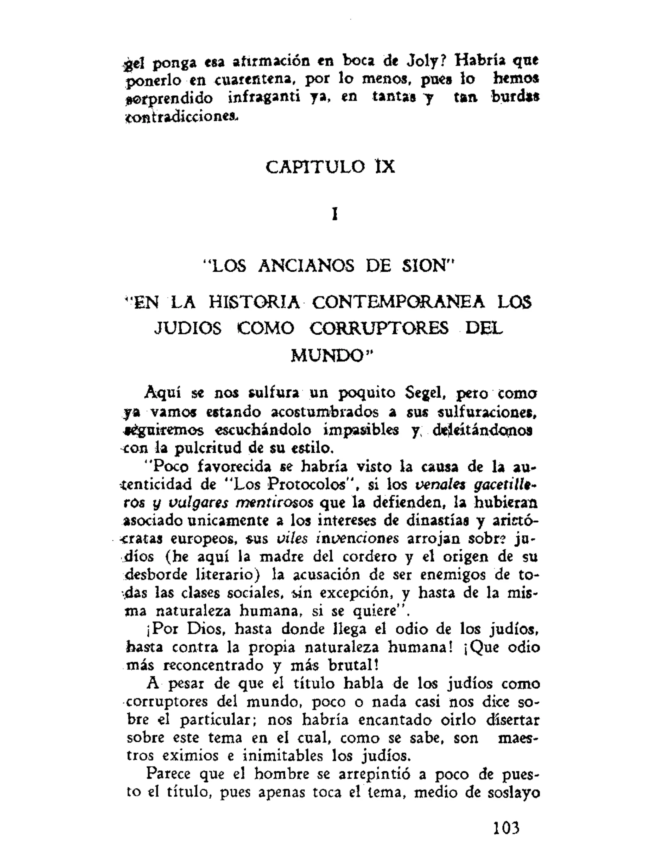 -gel ponga esa afirmación en boca de Joly? Habría qne
ponerlo en cuarentena, por lo menos, pues lo hemos
sorprendido infraganti ya, en tantas 7 tan burdas
contradicciones.
C A P I T U L O ÍX
I
"LOS ANCIANOS DE SION"
"EN LA HISTORIA C O N T E M P O R A N E A LOS
JUDIOS C O M O C O R R U P T O R E S DEL
M U N D O "
Aquí se nos sulfura un poquito Segel, peto coma
ya vamos estando acostumbrados a sus sulfuraciones,
«éguiremos escuchándolo imparables y, deleitándonos
con la pulcritud de su estilo.
"Poco favorecida se habría visto la causa de la au-
tenticidad de "Los Protocolos", si los venales gacetille-
ros y vulgares mentirosos que la defienden, la hubieran
asociado únicamente a los intereses de dinastías y aristó-
cratas europeos, sus viles invenciones arrojan sobre ju-
díos (he aquí la madre del cordero y el origen de su
desborde literario) la acusación de ser enemigos de to-
das las clases sociales, iin excepción, y hasta de la mis-
ma naturaleza humana, si se quiere".
¡Por Dios, hasta donde llega el odio de los judíos,
hasta contra la propia naturaleza humana! ¡Que odio
más reconcentrado y más brutal!
A pesar de que el título habla de los judíos como
corruptores del mundo, poco o nada casi nos dice so-
bre el particular; nos habría encantado oírlo disertar
sobre este tema en el cual, como se sabe, son maes-
tros eximios e inimitables los judíos.
Parece que el hombre se arrepintió a poco de pues-
to el título, pues apenas toca el tema, medio de soslayo
103
 