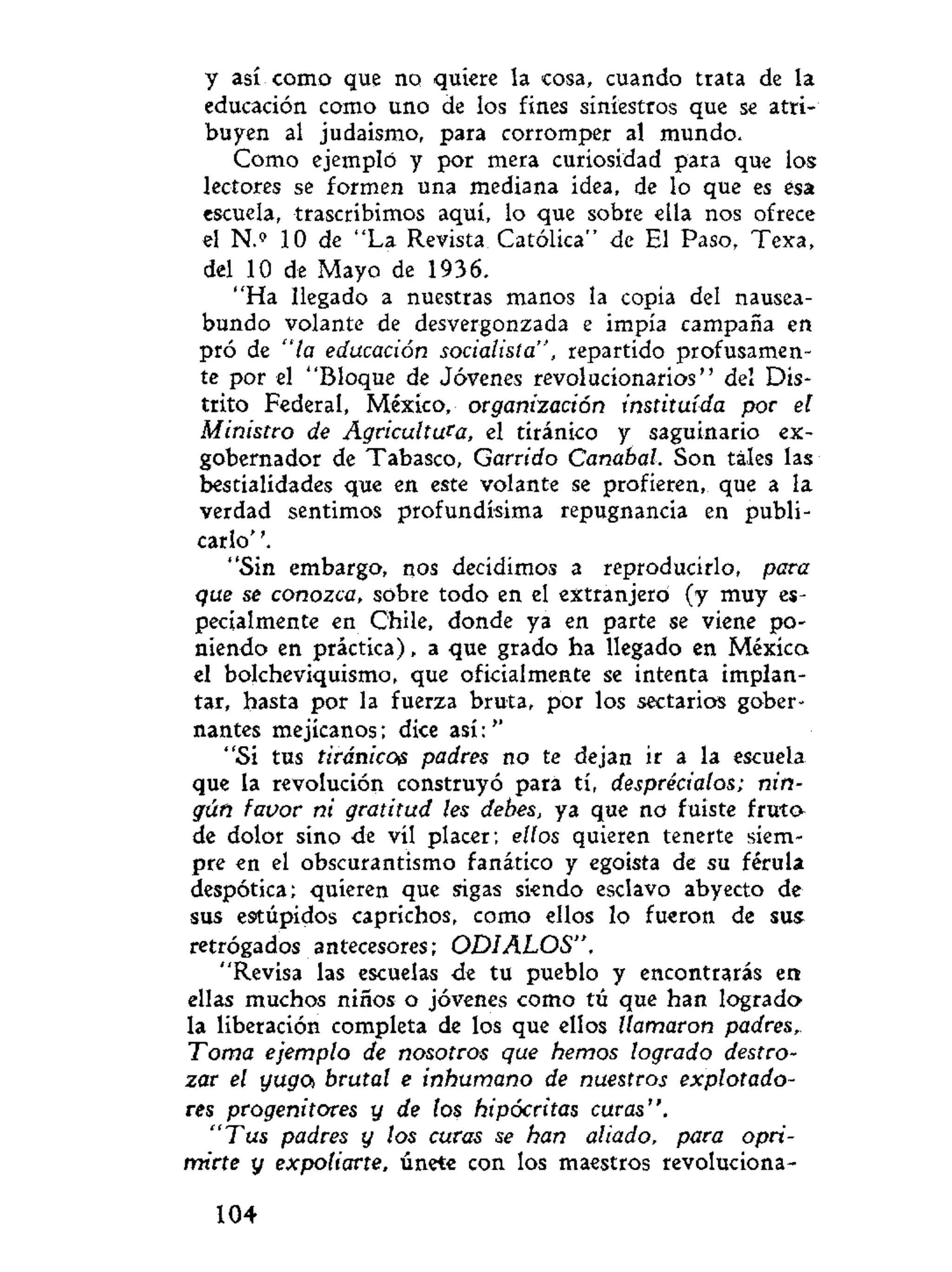 y así como que no quiere la cosa, cuando trata de la
educación como uno de los finés siniestros que se atri-
buyen al judaismo, para corromper al mundo.
Como ejemplo y por mera curiosidad para que los
lectores se formen una mediana idea, de lo que es ésa
escuela, trascribimos aquí, lo que sobre ella nos ofrece
el N.» 10 de "La Revista Católica" de El Paso, Texa,
del 10 de Mayo de 1936.
"Ha llegado a nuestras manos la copia del nausea-
bundo volante de desvergonzada e impía campaña en
pró de "la educación socialista", repartido profusamen-
te por el "Bloque de Jóvenes revolucionarios" del Dis-
trito Federal, México, organización instituida por el
Ministro de Agricultufa, el tiránico y saguinario ex-
gobernador de Tabasco, Garrido Canabal. Son tales las
bestialidades que en este volante se profieren, que a la
verdad sentimos profundísima repugnancia en publi-
carlo' '.
"Sin embargo, nos decidimos a reproducirlo, para
que se conozca, sobre todo en el extranjero (y muy es-
pecialmente en Chile, donde ya en parte se viene po-
niendo en práctica), a que grado ha llegado en México
el bolcheviquismo, que oficialmente se intenta implan-
tar, hasta por la fuerza bruta, por los sectarios gober-
nantes mejicanos; dice así:''
"Si tus tiránicos padres no te dejan ir a la escuela
que la revolución construyó para tí, desprecíalos; nin-
gún favor ni gratitud les debes, ya que no fuiste fruto
de dolor sino de vil placer; ellos quieren tenerte siem-
pre en el obscurantismo fanático y egoísta de su férula
despótica; quieren que sigas siendo esclavo abyecto de
sus estúpidos caprichos, como ellos lo fueron de sus
retrógados antecesores; ODIALOS".
"Revisa las escuelas de tu pueblo y encontrarás en
ellas muchos niños o jóvenes como tú que han logrado
la liberación completa de los que ellos llamaron padres,
Toma ejemplo de nosotros que hemos logrado destro-
zar el yugo brutal e inhumano de nuestros explotado-
res progenitores y de tos hipócritas curas".
"Tus padres y los curas se han aliado, para opri-
mirte y expoliarte, únete con los maestros revoluciona-
104
 