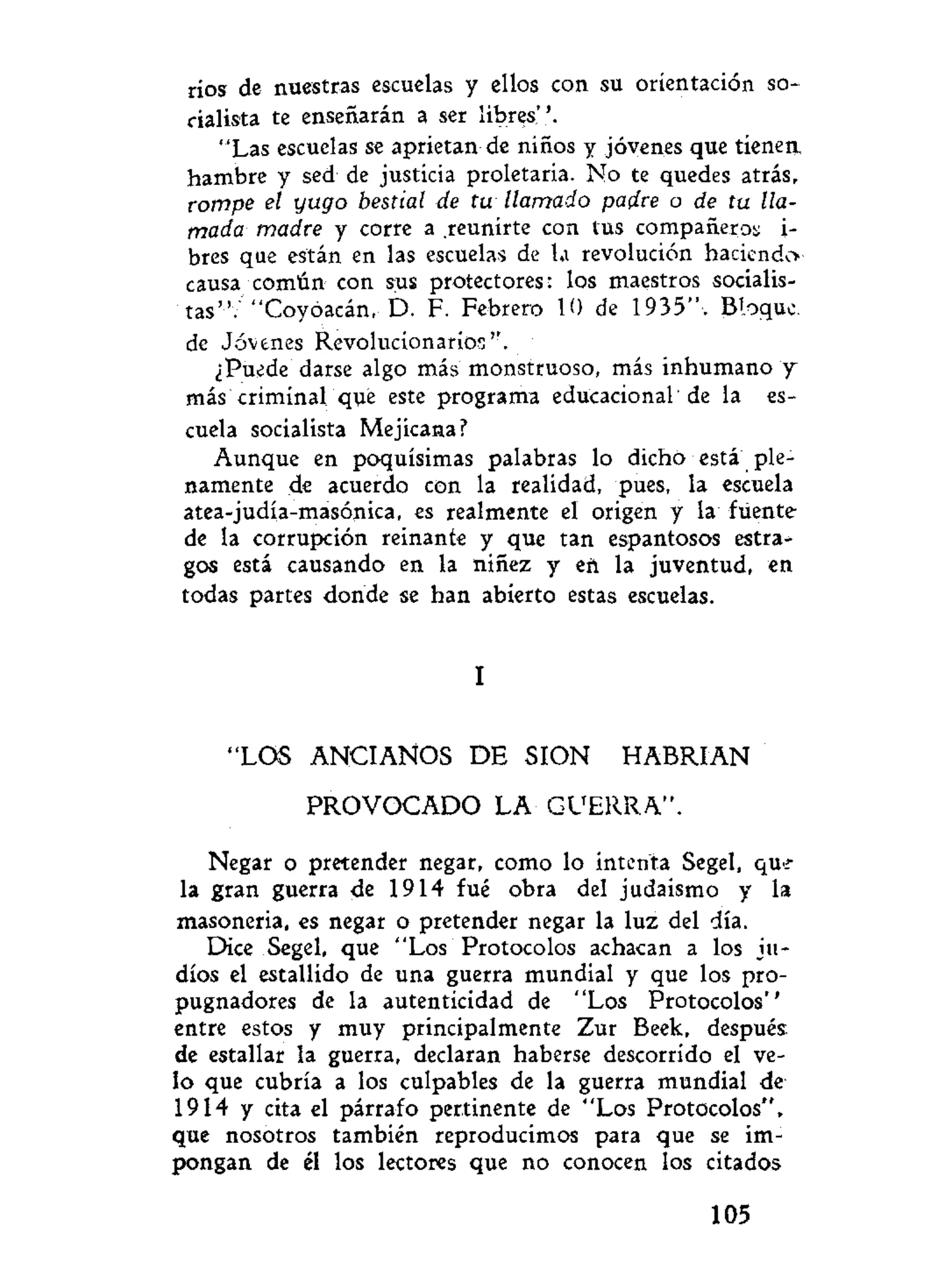 ríos de nuestras escuelas y ellos con su orientación so-
cialista te enseñarán a ser libres''.
"Las escuelas se aprietan de niños y jóvenes que tienen,
hambre y sed de justicia proletaria. No te quedes atrás,
rompe el yugo bestial de tu llamado padre o de tu lla-
mada madre y corre a .reunirte con tus compañeros i-
bres que están en las escuelas de la revolución haciendo
causa común con sus protectores: los maestros socialis-
tas".'"Coyóacán, D. F. Febrero 10 de 1935", Bloque,
de Jóvenes Revolucionarios''.
¿Puede darse algo más monstruoso, más inhumano y
más criminal que este programa educacional de la es-
cuela socialista Mejicana?
Aunque en poquísimas palabras lo dicho está ple-
namente de acuerdo con la realidad, pues, la escuela
atea-judía-masónica, es realmente el origen y la fuente
de la corrupción reinante y que tan espantosos estra^
gos está causando en la niñez y eft la juventud, en
todas partes donde se han abierto estas escuelas.
I
"LOS ANCIANOS D E SION HABRIAN
PROVOCADO LA GUERRA".
Negar o pretender negar, como lo intenta Segel, qui-
la gran guerra de 1914 fué obra del judaismo y la
masonería, es negar o pretender negar la luz del día.
Dice Segel, que "Los Protocolos achacan a los ju-
díos el estallido de una guerra mundial y que los pro-
pugnadores de la autenticidad de "Los Protocolos''
entre estos y muy principalmente Zur Beek, después
de estallar la guerra, declaran haberse descorrido el ve-
lo que cubría a los culpables de la guerra mundial de
1914 y cita el párrafo pertinente de "Los Protocolos",
que nosotros también reproducimos para que se im-
pongan de él los lectores que no conocen los citados
105
 