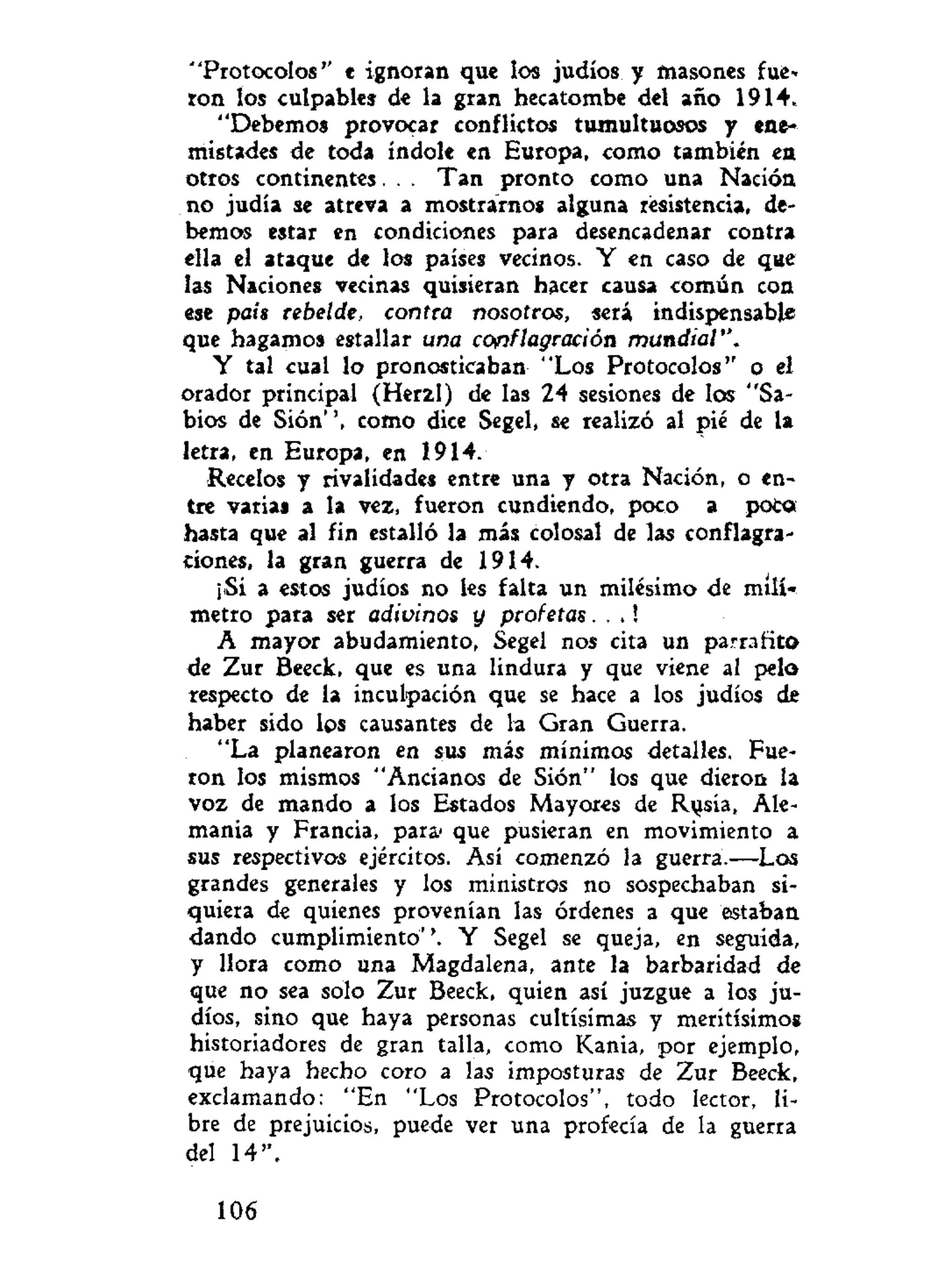 "Protocolos'' e ignoran que los judíos y masones fue»
ron los culpables de la gran hecatombe del año 1914.
"Debemos provocar conflictos tumultuosos y ene-
mistades de toda índole en Europa, como también ea
otros continentes. . . Tan pronto como una Nación
no judía se atreva a mostrarnos alguna resistencia, de-
bemos estar en condiciones para desencadenar contra
ella el ataque de los países vecinos. Y en caso de que
las Naciones vecinas quisieran hacer causa común con
ese país rebelde, contra nosotros, será indispensable
que hagamos estallar una conflagración mundial".
Y tal cual lo pronosticaban "Los Protocolos" o el
orador principal (Herzl) de las 24 sesiones de los "Sa-
bios de Sión'', como dice Segel, se realizó al pié de la
letra, en Europa, en 1914.
Recelos y rivalidades entre una y otra Nación, o en-
tre varia» a la vez, fueron cundiendo, poco a poco
hasta que al fin estalló la más colosal de las conflagra-
dones, la gran guerra de 1914.
¡Si a estos judíos no les falta un milésimo de milí-
metro para ser adivinos y profetas. . .!
A mayor abudamiento, Segel nos cita un parra fito
de Zur Beeck, que es una lindura y que viene al pelo
respecto de la inculpación que se hace a los judíos de
haber sido los causantes de la Gran Guerra.
"La planearon en sus más mínimos detalles. Fue-
ron los mismos "Ancianos de Sión" los que dieron la
voz de mando a los Estados Mayores de Risía, Ale-
mania y Francia, para' que pusieran en movimiento a
sus respectivos ejércitos. Así comenzó la guerra.—Los
grandes generales y los ministros no sospechaban si-
quiera de quienes provenían las órdenes a que estaban
dando cumplimiento''. Y Segel se queja, en seguida,
y llora como una Magdalena, ante la barbaridad de
que no sea solo Zur Beeck, quien así juzgue a los ju-
díos, sino que haya personas cultísimas y merítísímos
historiadores de gran talla, como Kania, por ejemplo,
que haya hecho coro a las imposturas de Zur Beeck,
exclamando: "En "Los Protocolos", todo lector, li-
bre de prejuicios, puede ver una profecía de la guerra
del 14".
106
 