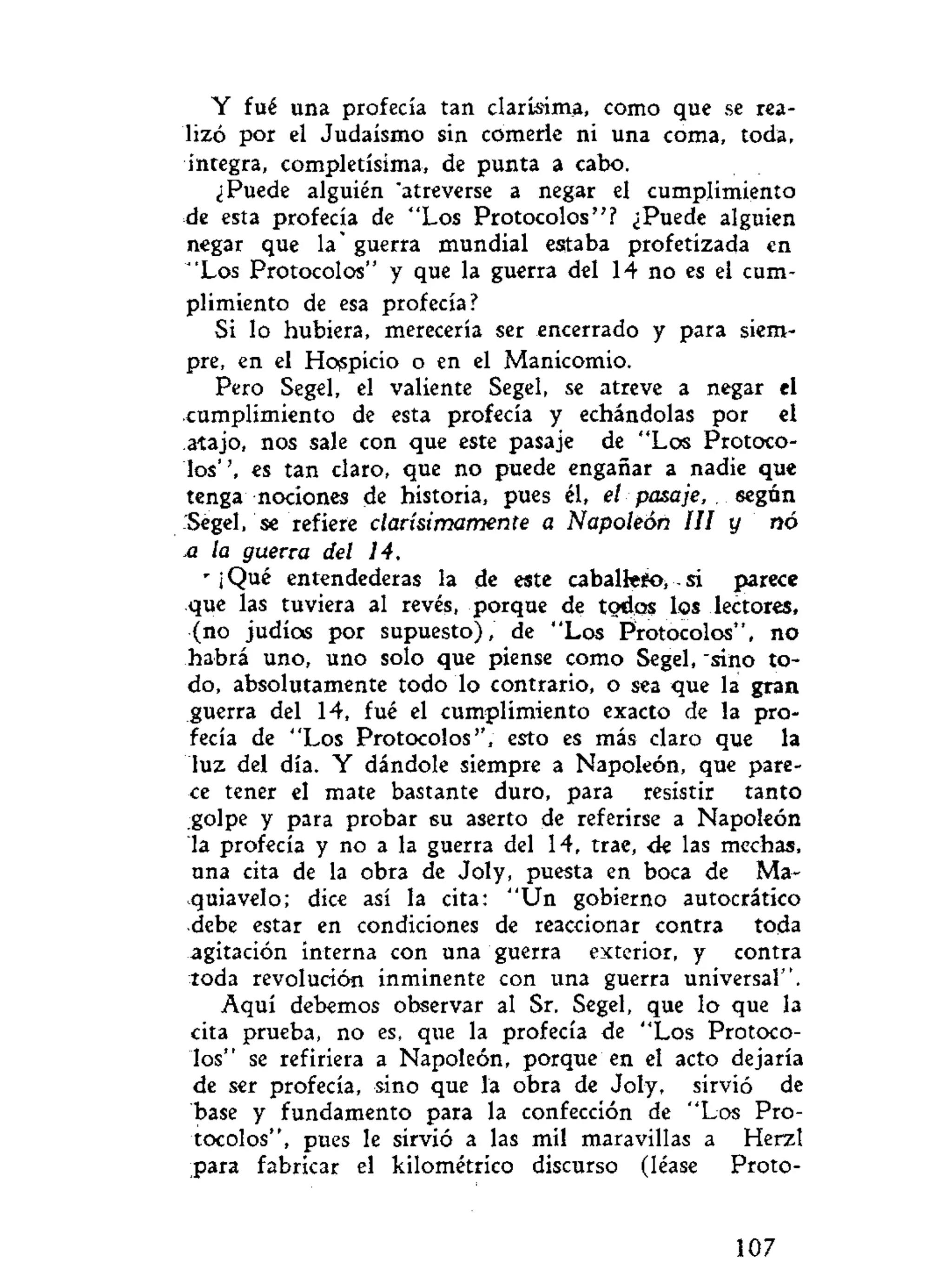Y fué una profecía tan clarísima, como que se rea-
lizó por el Judaismo sin comerle ni una coma, toda,
íntegra, completísima, de punta a cabo.
¿Puede alguién "atreverse a negar el cumplimiento
ele esta profecía de "Los Protocolos"? ¿Puede alguien
negar que la' guerra mundial estaba profetizada en
"Los Protocolos" y que la guerra del 14 no es el cum-
plimiento de esa profecía?
Si lo hubiera, merecería ser encerrado y para siem-
pre, en el Hospicio o en el Manicomio.
Pero Segel, el valiente Segel, se atreve a negar el
cumplimiento de esta profecía y echándolas por el
atajo, nos sale con que este pasaje de "Los Protoco-
los'', es tan claro, que no puede engañar a nadie que
tenga nociones de historia, pues él, el pasaje, según
Sègel, se refiere clarísi moment e a Napoleón III y nó
.a la guerra del 14.
r
¡ Qué entendederas la de este caballefo, si parece
que las tuviera al revés, porque de todos los lectores,
(no judíos por supuesto), de "Los Protocolos", no
habrá uno, uno solo que piense como Segel, "sino to-
do, absolutamente todo lo contrario, o sea que la gran
guerra del 14, fué el cumplimiento exacto de la pro-
fecía de "Los Protocolos", esto es más claro que la
luz del día. Y dándole siempre a Napoleón, que pare-
ce tener el mate bastante duro, para resistir tanto
golpe y para probar 6U aserto de referirse a Napoleón
la profecía y no a la guerra del 14, trae, <Je las mechas,
una cita de la obra de Joly, puesta en boca de Ma-
quiavelo; dice así la cita: "Un gobierno autocràtico
debe estar en condiciones de reaccionar contra toda
agitación interna con una guerra exterior, y contra
toda revolución inminente con una guerra universal".
Aquí debemos observar al Sr. Segel, que lo que la
cita prueba, no es, que la profecía de "Los Protoco-
los" se refiriera a Napoleón, porque en el acto dejaría
de ser profecía, sino que la obra de Joly, sirvió de
base y fundamento para la confección de "Los Pro-
tocolos", pues le sirvió a las mil maravillas a Herzl
para fabricar el kilométrico discurso (léase Proto-
107
 