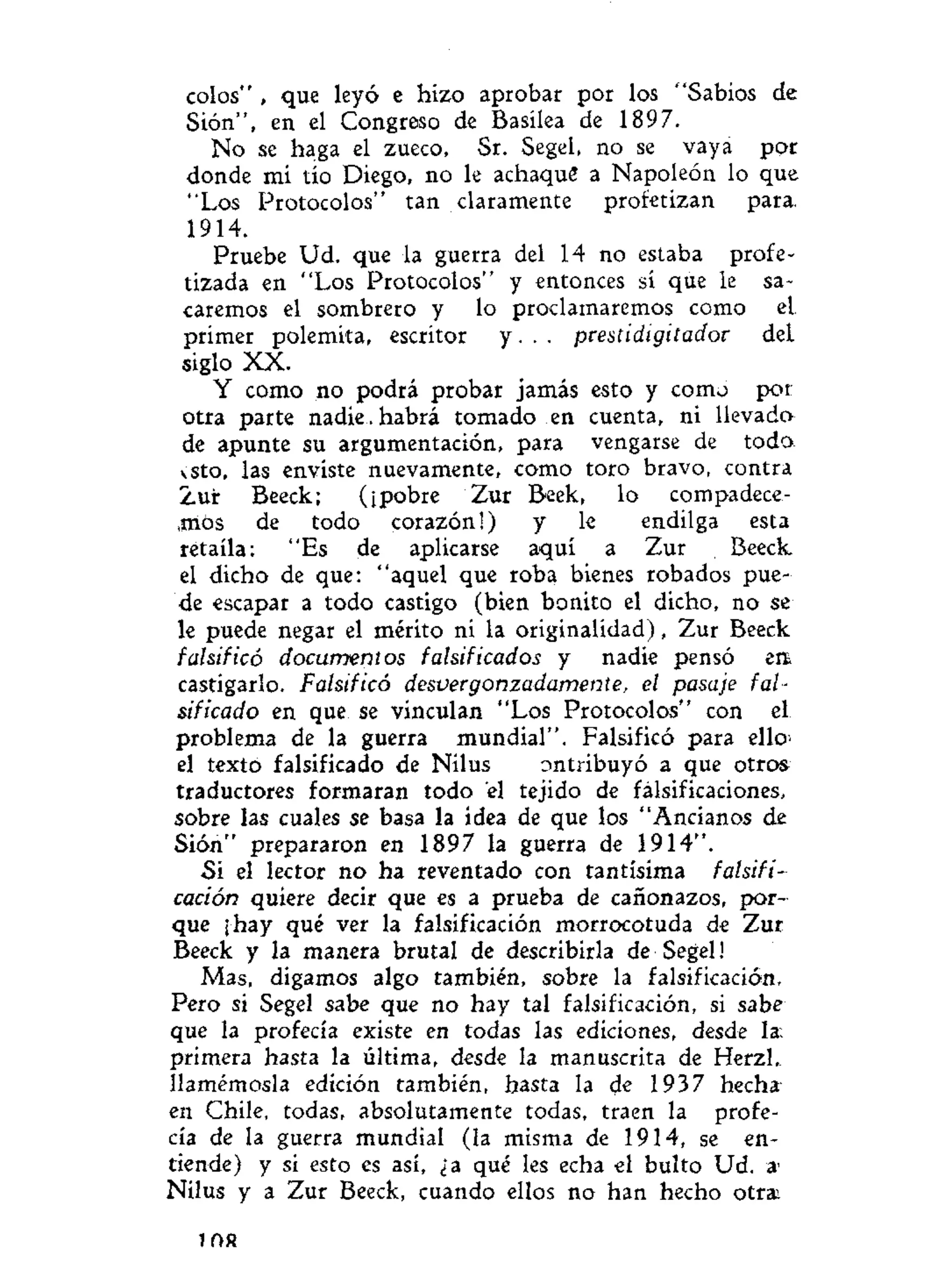 colos" , que leyó e hizo aprobar por los "Sabios de
Sión", en el Congreso de Basílea de 1897.
No se haga el zueco, Sr. Segel, no se vaya por
donde mi tío Diego, no le achaqué a Napoleón lo que
"Los Protocolos" tan claramente profetizan para.
1914.
Pruebe Ud. que la guerra del 14 no estaba profe-
tizada en "Los Protocolos" y entonces sí que le sa-
caremos el sombrero y lo proclamaremos como eL
primer polemita, escritor y. . . prestidigitador deL
siglo XX.
Y como no podrá probar jamás esto y como por
otra parte nadie , habrá tomado en cuenta, ni llevado
de apunte su argumentación, para vengarse de todo
vsto, las enviste nuevamente, como toro bravo, contra
Zur Beeck; (¡pobre Zur Beek, lo compadece-
mos de todo corazón!) y le endilga esta
retaíla: "Es de aplicarse aquí a Zur Beeck
el dicho de que: "aquel que roba bienes robados pue-
de escapar a todo castigo (bien bonito el dicho, no se
le puede negar el mérito ni la originalidad), Zur Beeck
falsificó documentos falsificados y nadie pensó en
castigarlo. Falsificó desvergonzadamente, el pasaje fal-
sificado en que se vinculan "Los Protocolos" con el
problema de la guerra mundial". Falsificó para ello
el texto falsificado de Nilus ontribuyó a que otros
traductores formaran todo el tejido de falsificaciones,
sobre las cuales se basa la idea de que los "Ancianos de
Sión" prepararon en 1897 la guerra de 1914".
Si el lector no ha reventado con tantísima falsifi-
cación quiere decir que es a prueba de cañonazos, por-
que ¡hay qué ver la falsificación morrocotuda de Zur
Beeck y la manera brutal de describirla de Segel!
Mas, digamos algo también, sobre la falsificación.
Pero si Segel sabe que no hay tal falsificación, si sabe
que la profecía existe en todas las ediciones, desde la.
primera hasta la última, desde la manuscrita de Herzl,
llamémosla edición también, hasta la de 1937 hecha'
en Chile, todas, absolutamente todas, traen la profe-
cía de la guerra mundial (la misma de 1914, se en-
tiende) y si esto es así, ¿a qué les echa el bulto Ud. a
Nilus y a Zur Beeck, cuando ellos no han hecho otra.
i f t R
 