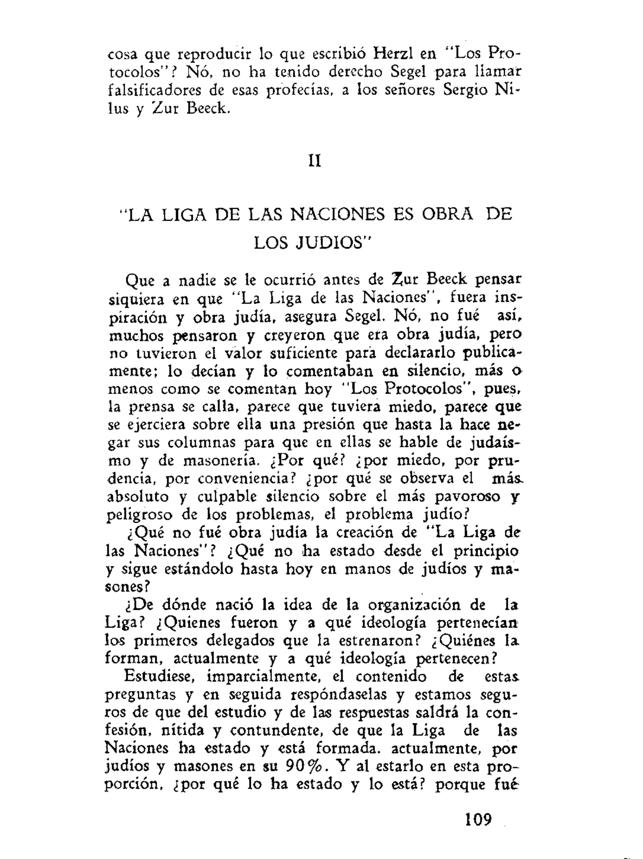 cosa que reproducir lo que escribió Herzl en "Los Pro-
tocolos"? Nó, no ha tenido derecho Segel para llamar
falsificadores de esas profecías, a los señores Sergio Ni-
lus y Zur Beeck.
II
"LA LIGA DE LAS NACIONES ES OBRA D E
LOS JUDIOS"
Que a nadie se le ocurrió antes de Zur Beeck pensar
siquiera en que "La Liga de las Naciones", fuera ins-
piración y obra judía, asegura Segel. Nó, no fué así,
muchos pensaron y creyeron que era obra judía, pero
no tuvieron el valor suficiente para declararlo publica-
mente; lo decían y lo comentaban en silencio, más o
menos como se comentan hoy "Los Protocolos", pues,
la prensa se calla, parece que tuviera miedo, parece que
se ejerciera sobre ella una presión que hasta la hace ne-
gar sus columnas para que en ellas se hable de judais-
mo y de masonería. ¿Por qué? ¿por miedo, por pru-
dencia, por conveniencia? ¿por qué se observa el más.
absoluto y culpable silencio sobre el más pavoroso y
peligroso de los problemas, el problema judío?
¿Qué no fué obra judía la creación de "La Liga de
las Naciones"? ¿Qué no ha estado desde el principio
y sigue estándolo hasta hoy en manos de judíos y ma-
sones?
¿De dónde nació la idea de la organización de la
Liga? ¿Quienes fueron y a qué ideología pertenecían
los primeros delegados que la estrenaron? ¿Quiénes la
forman, actualmente y a qué ideología pertenecen?
Estudíese, imparcialmente, el contenido de estas
preguntas y en seguida respóndaselas y estamos segu-
ros de que del estudio y de las respuestas saldrá la con-
fesión, nítida y contundente, de que la Liga de las
Naciones ha estado y está formada, actualmente, por
judíos y masones en su 9 0 % . Y al estarlo en esta pro-
porción, ¿por qué lo ha estado y lo está? porque fué
109
 