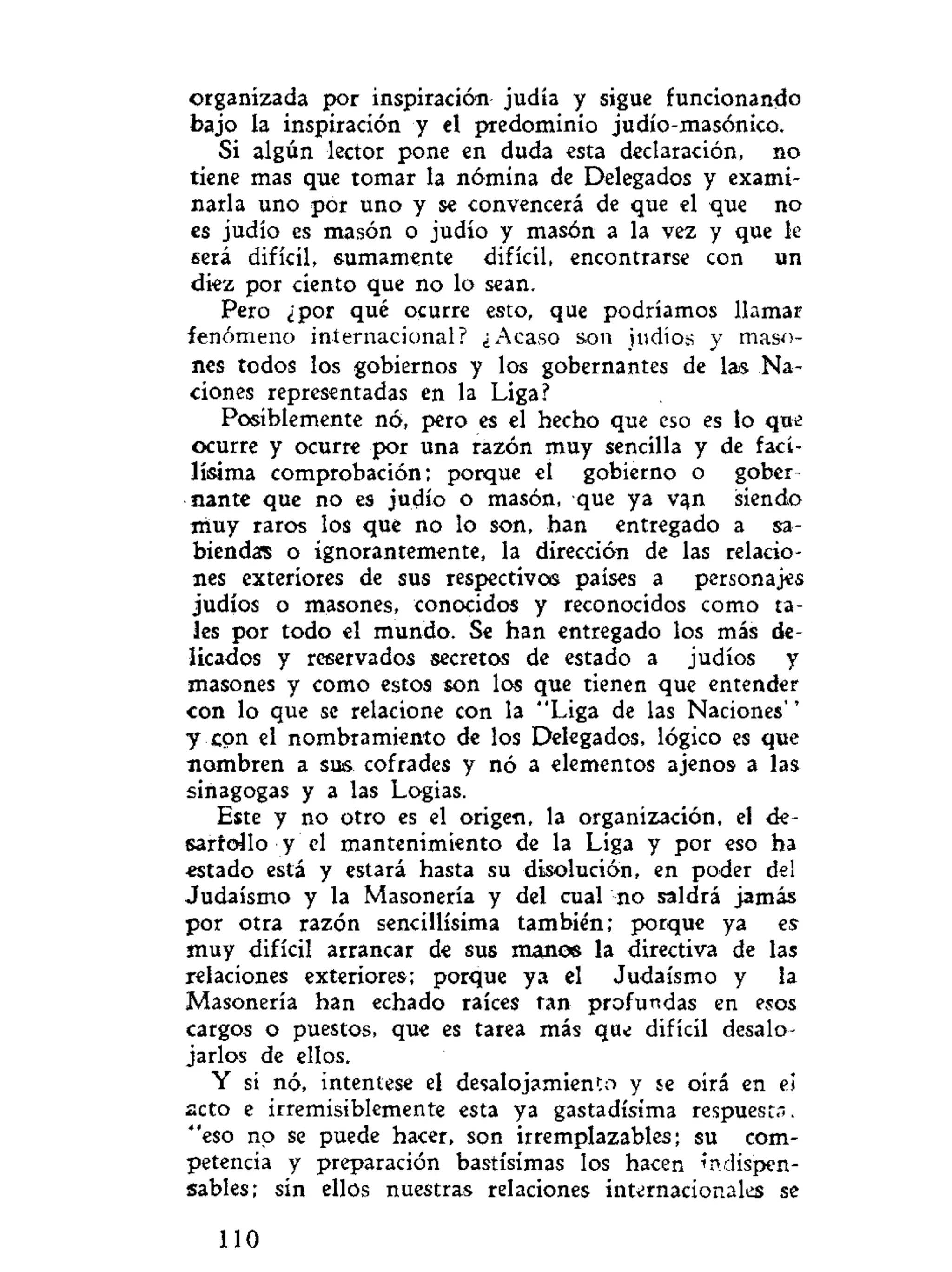 organizada por inspiración judía y sigue funcionando
bajo la inspiración y el predominio judío-masónico.
Si algún lector pone en duda esta declaración, no
tiene mas que tomar la nómina de Delegados y exami-
narla uno por uno y se convencerá de que el que no
es judío es masón o judío y masón a la vez y que le
será difícil, sumamente difícil, encontrarse con un
diez por ciento que no lo sean.
Pero ¿por qué ocurre esto, que podríamos llamar
fenómeno internacional? ¿Acaso son judíos y maso-
nes todos los gobiernos y los gobernantes de las Na-
ciones representadas en la Liga?
Posiblemente nó, pero es el hecho que eso es lo que
ocurre y ocurre por una razón muy sencilla y de faci-
lísima comprobación; porque el gobierno o gober-
nante que no es judío o masón, que ya vqn siendo
muy raros los que no lo son, han entregado a sa-
biendas o ignorantemente, la dirección de las relacio-
nes exteriores de sus respectivos países a personajes
judíos o masones, conocidos y reconocidos como ta-
les por todo el mundo. Se han entregado los más de-
licados y reservados secretos de estado a judíos y
masones y como estos son los que tienen que entender
con lo que se relacione con la "Liga de las Naciones"
y con el nombramiento de los Delegados, lógico es que
nombren a sus cofrades y nó a elementos ajenos a las
sinagogas y a las Logias.
Este y no otro es el origen, la organización, el de-
sarrollo y el mantenimiento de la Liga y por eso ha
estado está y estará hasta su disolución, en poder del
Judaismo y la Masonería y del cual no saldrá jamás
por otra razón sencillísima también; porque ya es
muy difícil arrancar de sus manos la directiva de las
relaciones exteriores; porque ya el Judaismo y la
Masonería han echado raíces tan profundas en esos
cargos o puestos, que es tarea más que difícil desalo-
jarlos de ellos.
Y sí nó, intentese el desalojamiento y se oirá en ei
acto e irremisiblemente esta ya gastadísima respuesta,
"eso no se puede hacer, son irremplazables; su com-
petencia y preparación bastísimas los hacen indispen-
sables; sin ellos nuestras relaciones internacionales se
110
 
