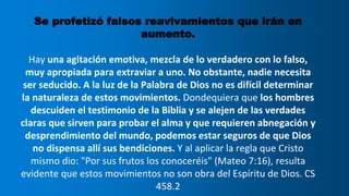 Se profetizó falsos reavivamientos que irán en
aumento.
Hay una agitación emotiva, mezcla de lo verdadero con lo falso,
muy apropiada para extraviar a uno. No obstante, nadie necesita
ser seducido. A la luz de la Palabra de Dios no es difícil determinar
la naturaleza de estos movimientos. Dondequiera que los hombres
descuiden el testimonio de la Biblia y se alejen de las verdades
claras que sirven para probar el alma y que requieren abnegación y
desprendimiento del mundo, podemos estar seguros de que Dios
no dispensa allí sus bendiciones. Y al aplicar la regla que Cristo
mismo dio: "Por sus frutos los conoceréis" (Mateo 7:16), resulta
evidente que estos movimientos no son obra del Espíritu de Dios. CS
458.2
 
