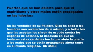 Puertas que se han abierto para que el
espiritismo y otros males estén propagados
en las iglesias:
En las verdades de su Palabra, Dios ha dado a los
hombres una revelación de sí mismo, y a todos los
que las aceptan les sirven de escudo contra los
engaños de Satanás. El descuido en que se
tuvieron estas verdades fue lo que abrió la puerta
a los males que se están propagando ahora tanto
en el mundo religioso. CS 458.3
 