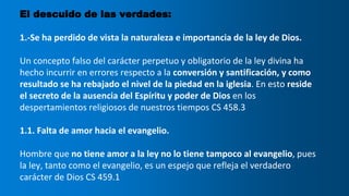 El descuido de las verdades:
1.-Se ha perdido de vista la naturaleza e importancia de la ley de Dios.
Un concepto falso del carácter perpetuo y obligatorio de la ley divina ha
hecho incurrir en errores respecto a la conversión y santificación, y como
resultado se ha rebajado el nivel de la piedad en la iglesia. En esto reside
el secreto de la ausencia del Espíritu y poder de Dios en los
despertamientos religiosos de nuestros tiempos CS 458.3
1.1. Falta de amor hacia el evangelio.
Hombre que no tiene amor a la ley no lo tiene tampoco al evangelio, pues
la ley, tanto como el evangelio, es un espejo que refleja el verdadero
carácter de Dios CS 459.1
 