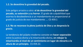 1.2. Se desestima la gravedad del pecado.
Este peligro arrastra a otro: el de desestimar la gravedad del
pecado, su extensión y su horror. El grado de culpabilidad que
acarrea la desobediencia a un mandamiento es proporcional al
grado de justicia de ese mandamiento .... CS 459.1
1.3. No se reconoce la plena justicia de Dios y se desprecia la
gracia.
La tendencia del púlpito moderno consiste en hacer separación
entre la justicia divina y la misericordia divina, en rebajar la
misericordia al nivel de un sentimiento en lugar de elevarla a la
altura de un principio. CS 459.22.
 