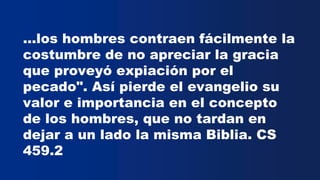 ...los hombres contraen fácilmente la
costumbre de no apreciar la gracia
que proveyó expiación por el
pecado". Así pierde el evangelio su
valor e importancia en el concepto
de los hombres, que no tardan en
dejar a un lado la misma Biblia. CS
459.2
 