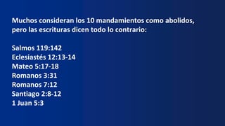 Muchos consideran los 10 mandamientos como abolidos,
pero las escrituras dicen todo lo contrario:
Salmos 119:142
Eclesiastés 12:13-14
Mateo 5:17-18
Romanos 3:31
Romanos 7:12
Santiago 2:8-12
1 Juan 5:3
 