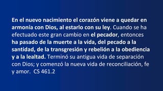 En el nuevo nacimiento el corazón viene a quedar en
armonía con Dios, al estarlo con su ley. Cuando se ha
efectuado este gran cambio en el pecador, entonces
ha pasado de la muerte a la vida, del pecado a la
santidad, de la transgresión y rebelión a la obediencia
y a la lealtad. Terminó su antigua vida de separación
con Dios; y comenzó la nueva vida de reconciliación, fe
y amor. CS 461.2
 