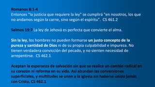 Romanos 8:1-4
Entonces "la justicia que requiere la ley" se cumplirá "en nosotros, los que
no andamos según la carne, sino según el espíritu". CS 461.2
Salmos 19:7 La ley de Jehová es perfecta que convierte el alma.
Sin la ley, los hombres no pueden formarse un justo concepto de la
pureza y santidad de Dios ni de su propia culpabilidad e impureza. No
tienen verdadera convicción del pecado, y no sienten necesidad de
arrepentirse. CS 462.1
Aceptan la esperanza de salvación sin que se realice un cambio radical en
su corazón ni reforma en su vida. Así abundan las conversiones
superficiales, y multitudes se unen a la iglesia sin haberse unido jamás
con Cristo. CS 462.1
 