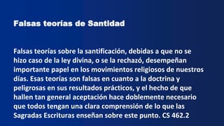 Falsas teorías de Santidad
Falsas teorías sobre la santificación, debidas a que no se
hizo caso de la ley divina, o se la rechazó, desempeñan
importante papel en los movimientos religiosos de nuestros
días. Esas teorías son falsas en cuanto a la doctrina y
peligrosas en sus resultados prácticos, y el hecho de que
hallen tan general aceptación hace doblemente necesario
que todos tengan una clara comprensión de lo que las
Sagradas Escrituras enseñan sobre este punto. CS 462.2
 