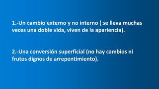 1.-Un cambio externo y no interno ( se lleva muchas
veces una doble vida, viven de la apariencia).
2.-Una conversión superficial (no hay cambios ni
frutos dignos de arrepentimiento).
 