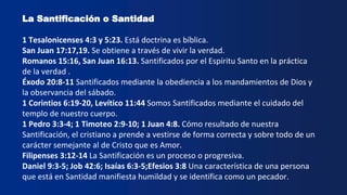 La Santificación o Santidad
1 Tesalonicenses 4:3 y 5:23. Está doctrina es bíblica.
San Juan 17:17,19. Se obtiene a través de vivir la verdad.
Romanos 15:16, San Juan 16:13. Santificados por el Espíritu Santo en la práctica
de la verdad .
Éxodo 20:8-11 Santificados mediante la obediencia a los mandamientos de Dios y
la observancia del sábado.
1 Corintios 6:19-20, Levítico 11:44 Somos Santificados mediante el cuidado del
templo de nuestro cuerpo.
1 Pedro 3:3-4; 1 Timoteo 2:9-10; 1 Juan 4:8. Cómo resultado de nuestra
Santificación, el cristiano a prende a vestirse de forma correcta y sobre todo de un
carácter semejante al de Cristo que es Amor.
Filipenses 3:12-14 La Santificación es un proceso o progresiva.
Daniel 9:3-5; Job 42:6; Isaías 6:3-5;Efesios 3:8 Una característica de una persona
que está en Santidad manifiesta humildad y se identifica como un pecador.
 
