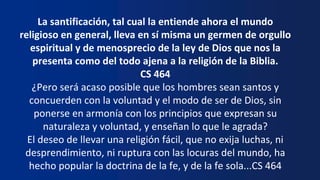 La santificación, tal cual la entiende ahora el mundo
religioso en general, lleva en sí misma un germen de orgullo
espiritual y de menosprecio de la ley de Dios que nos la
presenta como del todo ajena a la religión de la Biblia.
CS 464
¿Pero será acaso posible que los hombres sean santos y
concuerden con la voluntad y el modo de ser de Dios, sin
ponerse en armonía con los principios que expresan su
naturaleza y voluntad, y enseñan lo que le agrada?
El deseo de llevar una religión fácil, que no exija luchas, ni
desprendimiento, ni ruptura con las locuras del mundo, ha
hecho popular la doctrina de la fe, y de la fe sola...CS 464
 