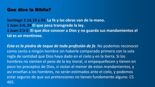 Que dice la Biblia?
Santiago 2:14,19 y 24. La fe y las obras van de la mano.
1 Juan 3:4, 24 El que peca transgrede la ley.
1 Juan 2:3-5 El que dice conocer a Dios y no guarda sus mandamientos el
tal es un mentiroso.
Esta es la piedra de toque de toda profesión de fe. No podemos reconocer
como santo a ningún hombre sin haberle comparado primero con la sola
regla de santidad que Dios haya dado en el cielo y en la tierra. Si los
hombres no sienten el peso de la ley moral, si empequeñecen y tienen en
poco los preceptos de Dios, si violan el menor de estos mandamientos, y
así enseñan a los hombres, no serán estimados ante el cielo, y podemos
estar seguros de que sus pretensiones no tienen fundamento alguno. CS
465.
 