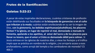 Frutos de la Santificación:
Galatas 5:22-23
A pesar de estas inspiradas declaraciones, ¡cuántos cristianos de profesión
están debilitando sus facultades en la búsqueda de ganancias o en el culto
que tributan a la moda; cuántos están envileciendo en su ser la imagen de
Dios, con la glotonería, las bebidas espirituosas(alcohólicas), los placeres
ilícitos! Y la iglesia, en lugar de reprimir el mal, demasiado a menudo lo
fomenta, apelando a los apetitos, al amor del lucro y de los placeres para
llenar su tesoro, que el amor a Cristo es demasiado débil para colmar. Si
Jesús entrase en las iglesias de nuestros días, y viese los festejos y el tráfico
impío que se práctica en nombre de la religión, ¿no arrojaría acaso a esos
profanadores, como arrojó del templo a los cambiadores de moneda? CS
466.3
 
