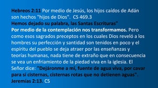 Hebreos 2:11 Por medio de Jesús, los hijos caídos de Adán
son hechos "hijos de Dios". CS 469.3
Hemos dejado su palabra, las Santas Escrituras"
Por medio de la contemplación nos transformamos. Pero
como esos sagrados preceptos en los cuales Dios reveló a los
hombres su perfección y santidad son tenidos en poco y el
espíritu del pueblo se deja atraer por las enseñanzas y
teorías humanas, nada tiene de extraño que en consecuencia
se vea un enfriamiento de la piedad viva en la iglesia. El
Señor dice: "Dejáronme a mí, fuente de agua viva, por cavar
para sí cisternas, cisternas rotas que no detienen aguas".
Jeremías 2:13. CS
 